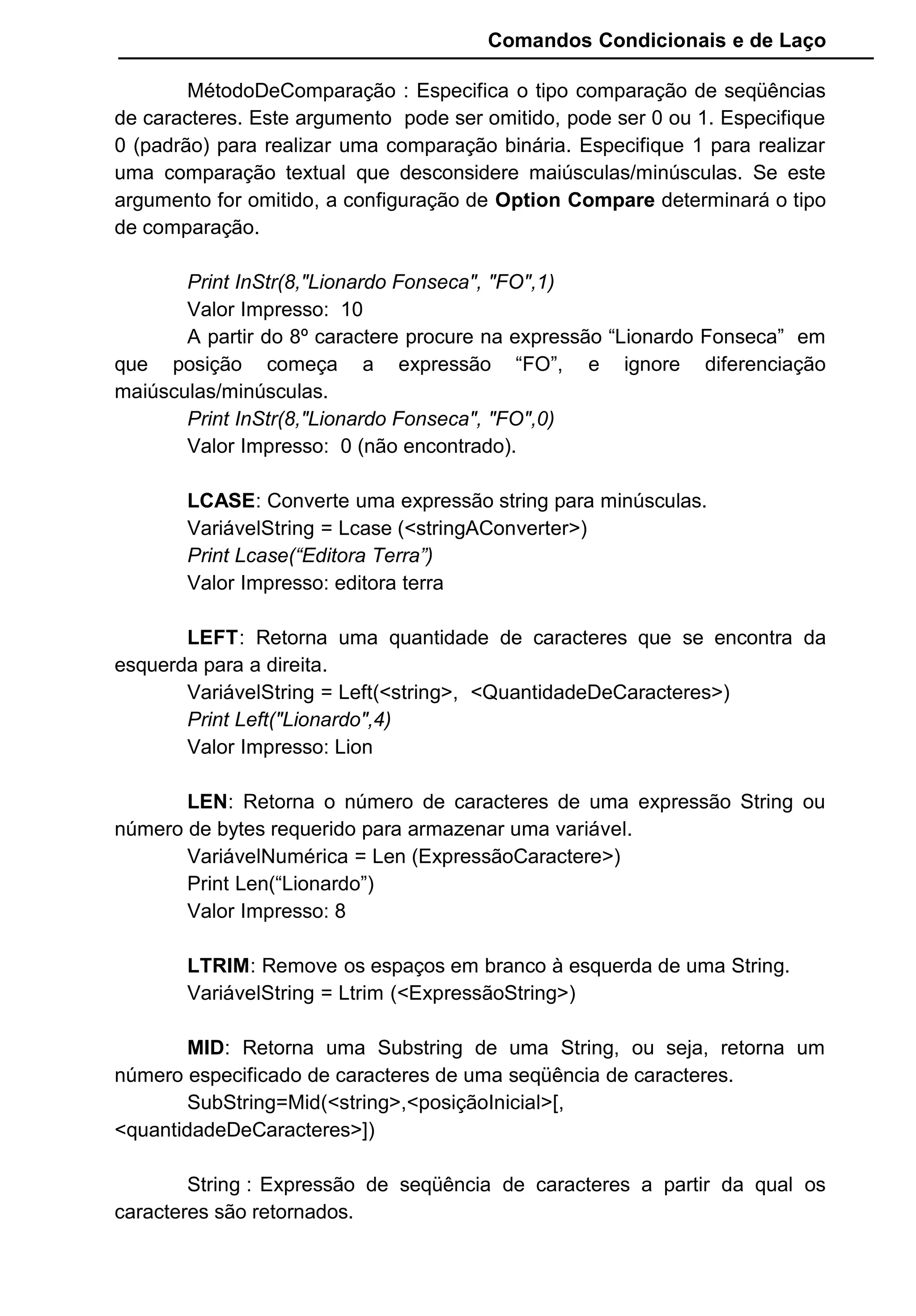 Comandos Condicionais e de Laço
MétodoDeComparação : Especifica o tipo comparação de seqüências
de caracteres. Este argumento pode ser omitido, pode ser 0 ou 1. Especifique
0 (padrão) para realizar uma comparação binária. Especifique 1 para realizar
uma comparação textual que desconsidere maiúsculas/minúsculas. Se este
argumento for omitido, a configuração de Option Compare determinará o tipo
de comparação.
Print InStr(8,"Lionardo Fonseca", "FO",1)
Valor Impresso: 10
A partir do 8º caractere procure na expressão “Lionardo Fonseca” em
que posição começa a expressão “FO”, e ignore diferenciação
maiúsculas/minúsculas.
Print InStr(8,"Lionardo Fonseca", "FO",0)
Valor Impresso: 0 (não encontrado).
LCASE: Converte uma expressão string para minúsculas.
VariávelString = Lcase (<stringAConverter>)
Print Lcase(“Editora Terra”)
Valor Impresso: editora terra
LEFT: Retorna uma quantidade de caracteres que se encontra da
esquerda para a direita.
VariávelString = Left(<string>, <QuantidadeDeCaracteres>)
Print Left("Lionardo",4)
Valor Impresso: Lion
LEN: Retorna o número de caracteres de uma expressão String ou
número de bytes requerido para armazenar uma variável.
VariávelNumérica = Len (ExpressãoCaractere>)
Print Len(“Lionardo”)
Valor Impresso: 8
LTRIM: Remove os espaços em branco à esquerda de uma String.
VariávelString = Ltrim (<ExpressãoString>)
MID: Retorna uma Substring de uma String, ou seja, retorna um
número especificado de caracteres de uma seqüência de caracteres.
SubString=Mid(<string>,<posiçãoInicial>[,
<quantidadeDeCaracteres>])
String : Expressão de seqüência de caracteres a partir da qual os
caracteres são retornados.
 