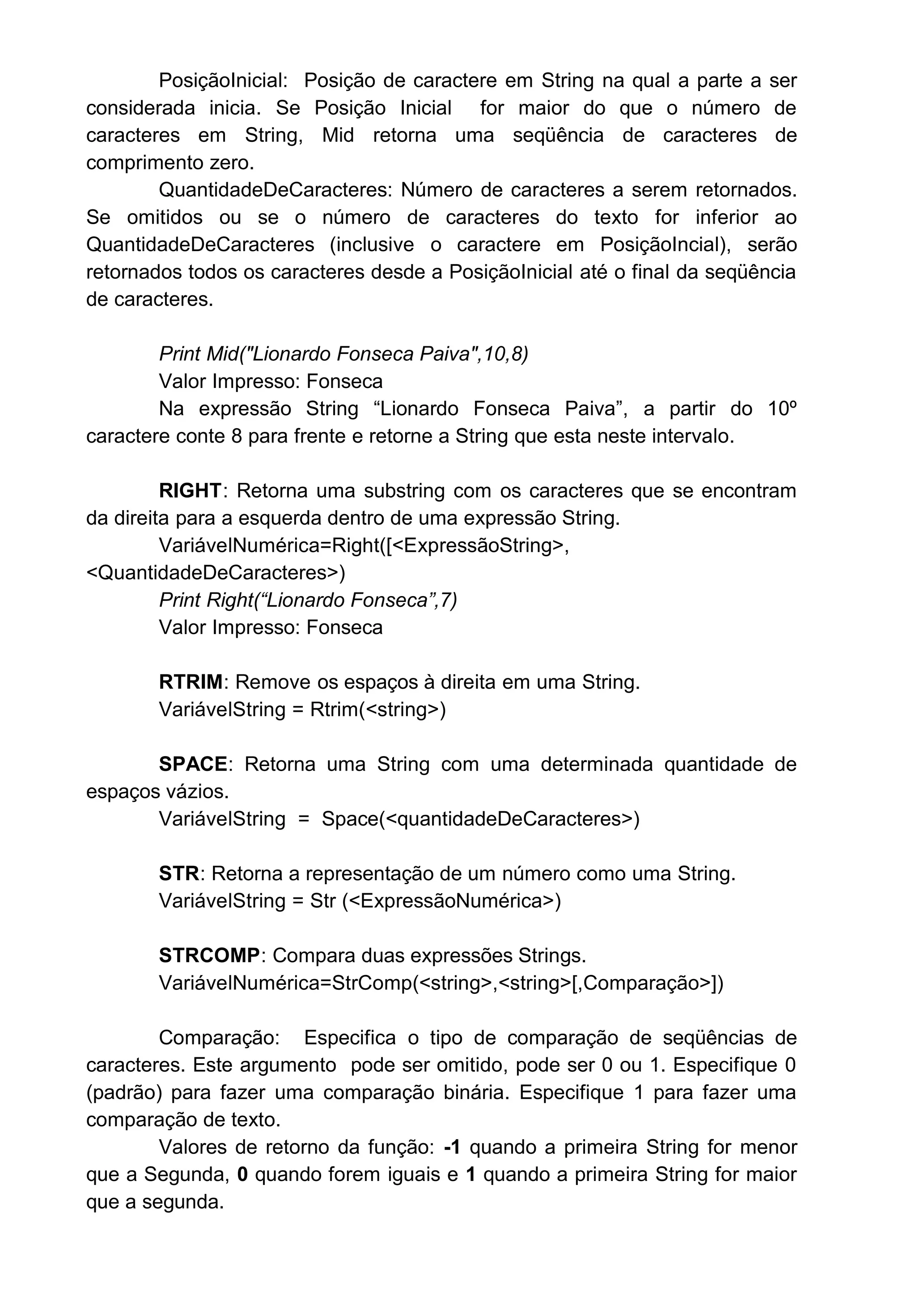 PosiçãoInicial: Posição de caractere em String na qual a parte a ser
considerada inicia. Se Posição Inicial for maior do que o número de
caracteres em String, Mid retorna uma seqüência de caracteres de
comprimento zero.
QuantidadeDeCaracteres: Número de caracteres a serem retornados.
Se omitidos ou se o número de caracteres do texto for inferior ao
QuantidadeDeCaracteres (inclusive o caractere em PosiçãoIncial), serão
retornados todos os caracteres desde a PosiçãoInicial até o final da seqüência
de caracteres.
Print Mid("Lionardo Fonseca Paiva",10,8)
Valor Impresso: Fonseca
Na expressão String “Lionardo Fonseca Paiva”, a partir do 10º
caractere conte 8 para frente e retorne a String que esta neste intervalo.
RIGHT: Retorna uma substring com os caracteres que se encontram
da direita para a esquerda dentro de uma expressão String.
VariávelNumérica=Right([<ExpressãoString>,
<QuantidadeDeCaracteres>)
Print Right(“Lionardo Fonseca”,7)
Valor Impresso: Fonseca
RTRIM: Remove os espaços à direita em uma String.
VariávelString = Rtrim(<string>)
SPACE: Retorna uma String com uma determinada quantidade de
espaços vázios.
VariávelString = Space(<quantidadeDeCaracteres>)
STR: Retorna a representação de um número como uma String.
VariávelString = Str (<ExpressãoNumérica>)
STRCOMP: Compara duas expressões Strings.
VariávelNumérica=StrComp(<string>,<string>[,Comparação>])
Comparação: Especifica o tipo de comparação de seqüências de
caracteres. Este argumento pode ser omitido, pode ser 0 ou 1. Especifique 0
(padrão) para fazer uma comparação binária. Especifique 1 para fazer uma
comparação de texto.
Valores de retorno da função: -1 quando a primeira String for menor
que a Segunda, 0 quando forem iguais e 1 quando a primeira String for maior
que a segunda.
 