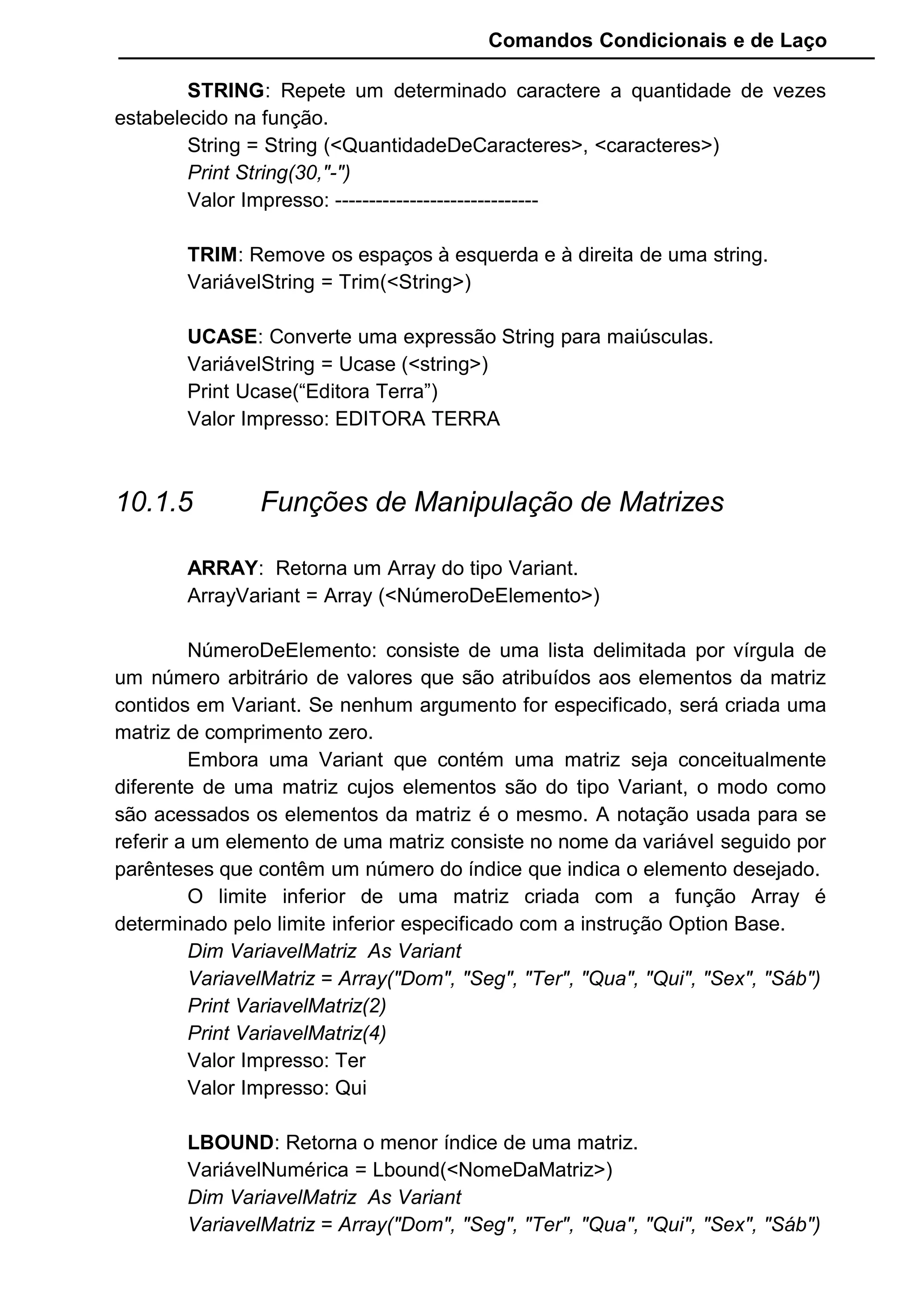 Comandos Condicionais e de Laço
STRING: Repete um determinado caractere a quantidade de vezes
estabelecido na função.
String = String (<QuantidadeDeCaracteres>, <caracteres>)
Print String(30,"-")
Valor Impresso: ------------------------------
TRIM: Remove os espaços à esquerda e à direita de uma string.
VariávelString = Trim(<String>)
UCASE: Converte uma expressão String para maiúsculas.
VariávelString = Ucase (<string>)
Print Ucase(“Editora Terra”)
Valor Impresso: EDITORA TERRA
10.1.5 Funções de Manipulação de Matrizes
ARRAY: Retorna um Array do tipo Variant.
ArrayVariant = Array (<NúmeroDeElemento>)
NúmeroDeElemento: consiste de uma lista delimitada por vírgula de
um número arbitrário de valores que são atribuídos aos elementos da matriz
contidos em Variant. Se nenhum argumento for especificado, será criada uma
matriz de comprimento zero.
Embora uma Variant que contém uma matriz seja conceitualmente
diferente de uma matriz cujos elementos são do tipo Variant, o modo como
são acessados os elementos da matriz é o mesmo. A notação usada para se
referir a um elemento de uma matriz consiste no nome da variável seguido por
parênteses que contêm um número do índice que indica o elemento desejado.
O limite inferior de uma matriz criada com a função Array é
determinado pelo limite inferior especificado com a instrução Option Base.
Dim VariavelMatriz As Variant
VariavelMatriz = Array("Dom", "Seg", "Ter", "Qua", "Qui", "Sex", "Sáb")
Print VariavelMatriz(2)
Print VariavelMatriz(4)
Valor Impresso: Ter
Valor Impresso: Qui
LBOUND: Retorna o menor índice de uma matriz.
VariávelNumérica = Lbound(<NomeDaMatriz>)
Dim VariavelMatriz As Variant
VariavelMatriz = Array("Dom", "Seg", "Ter", "Qua", "Qui", "Sex", "Sáb")
 