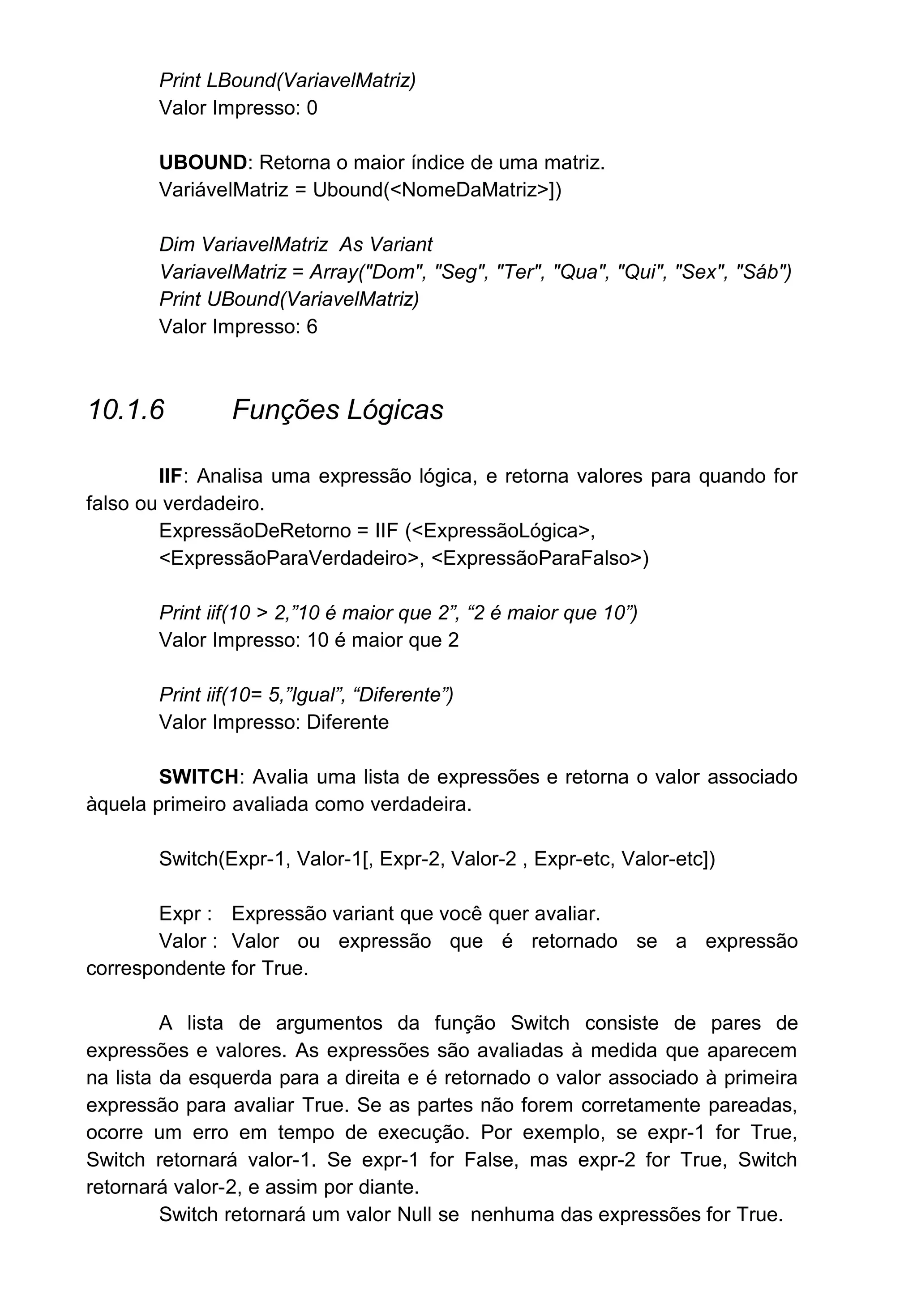 Print LBound(VariavelMatriz)
Valor Impresso: 0
UBOUND: Retorna o maior índice de uma matriz.
VariávelMatriz = Ubound(<NomeDaMatriz>])
Dim VariavelMatriz As Variant
VariavelMatriz = Array("Dom", "Seg", "Ter", "Qua", "Qui", "Sex", "Sáb")
Print UBound(VariavelMatriz)
Valor Impresso: 6
10.1.6 Funções Lógicas
IIF: Analisa uma expressão lógica, e retorna valores para quando for
falso ou verdadeiro.
ExpressãoDeRetorno = IIF (<ExpressãoLógica>,
<ExpressãoParaVerdadeiro>, <ExpressãoParaFalso>)
Print iif(10 > 2,”10 é maior que 2”, “2 é maior que 10”)
Valor Impresso: 10 é maior que 2
Print iif(10= 5,”Igual”, “Diferente”)
Valor Impresso: Diferente
SWITCH: Avalia uma lista de expressões e retorna o valor associado
àquela primeiro avaliada como verdadeira.
Switch(Expr-1, Valor-1[, Expr-2, Valor-2 , Expr-etc, Valor-etc])
Expr : Expressão variant que você quer avaliar.
Valor : Valor ou expressão que é retornado se a expressão
correspondente for True.
A lista de argumentos da função Switch consiste de pares de
expressões e valores. As expressões são avaliadas à medida que aparecem
na lista da esquerda para a direita e é retornado o valor associado à primeira
expressão para avaliar True. Se as partes não forem corretamente pareadas,
ocorre um erro em tempo de execução. Por exemplo, se expr-1 for True,
Switch retornará valor-1. Se expr-1 for False, mas expr-2 for True, Switch
retornará valor-2, e assim por diante.
Switch retornará um valor Null se nenhuma das expressões for True.
 