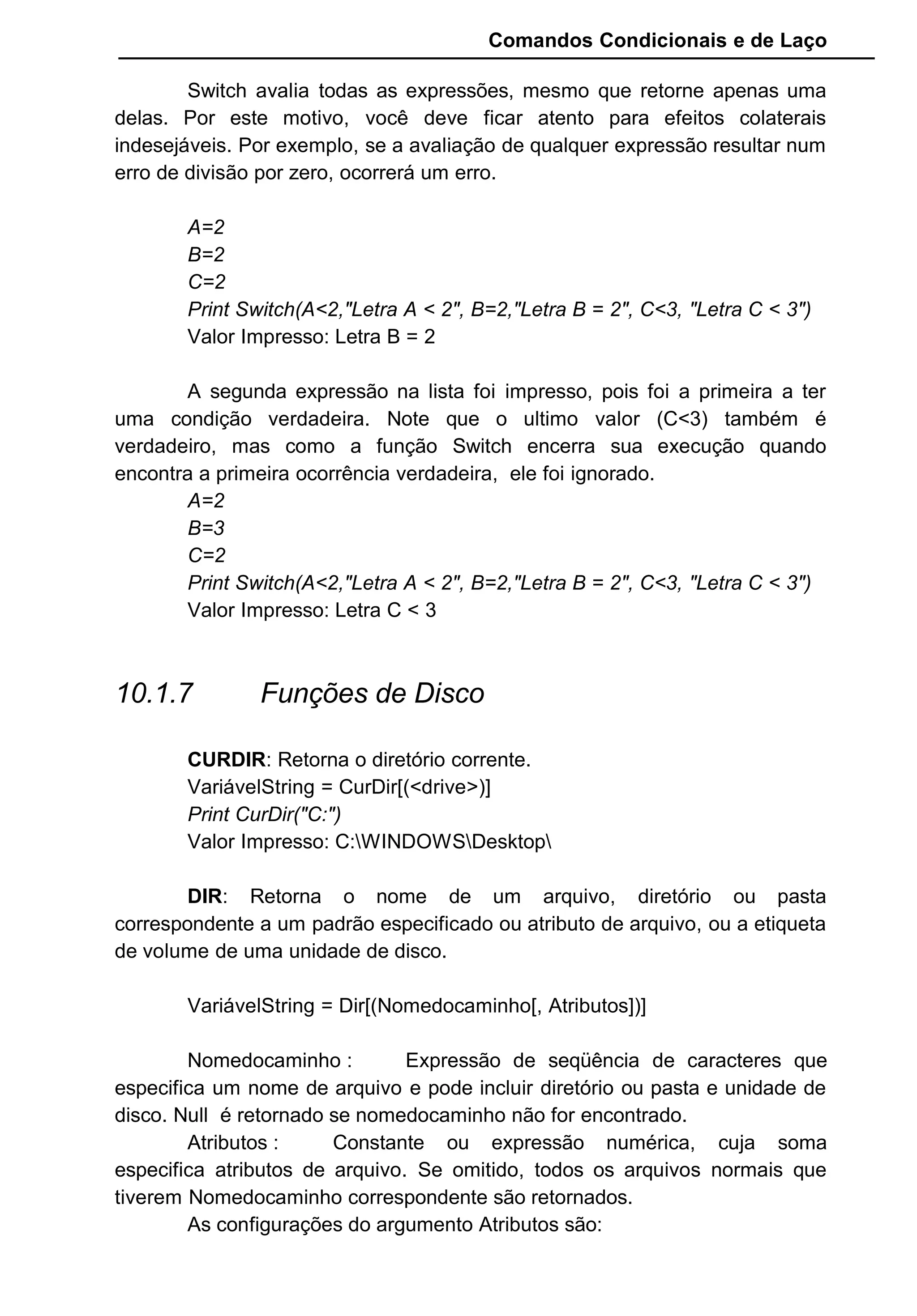 Comandos Condicionais e de Laço
Switch avalia todas as expressões, mesmo que retorne apenas uma
delas. Por este motivo, você deve ficar atento para efeitos colaterais
indesejáveis. Por exemplo, se a avaliação de qualquer expressão resultar num
erro de divisão por zero, ocorrerá um erro.
A=2
B=2
C=2
Print Switch(A<2,"Letra A < 2", B=2,"Letra B = 2", C<3, "Letra C < 3")
Valor Impresso: Letra B = 2
A segunda expressão na lista foi impresso, pois foi a primeira a ter
uma condição verdadeira. Note que o ultimo valor (C<3) também é
verdadeiro, mas como a função Switch encerra sua execução quando
encontra a primeira ocorrência verdadeira, ele foi ignorado.
A=2
B=3
C=2
Print Switch(A<2,"Letra A < 2", B=2,"Letra B = 2", C<3, "Letra C < 3")
Valor Impresso: Letra C < 3
10.1.7 Funções de Disco
CURDIR: Retorna o diretório corrente.
VariávelString = CurDir[(<drive>)]
Print CurDir("C:")
Valor Impresso: C:WINDOWSDesktop
DIR: Retorna o nome de um arquivo, diretório ou pasta
correspondente a um padrão especificado ou atributo de arquivo, ou a etiqueta
de volume de uma unidade de disco.
VariávelString = Dir[(Nomedocaminho[, Atributos])]
Nomedocaminho : Expressão de seqüência de caracteres que
especifica um nome de arquivo e pode incluir diretório ou pasta e unidade de
disco. Null é retornado se nomedocaminho não for encontrado.
Atributos : Constante ou expressão numérica, cuja soma
especifica atributos de arquivo. Se omitido, todos os arquivos normais que
tiverem Nomedocaminho correspondente são retornados.
As configurações do argumento Atributos são:
 