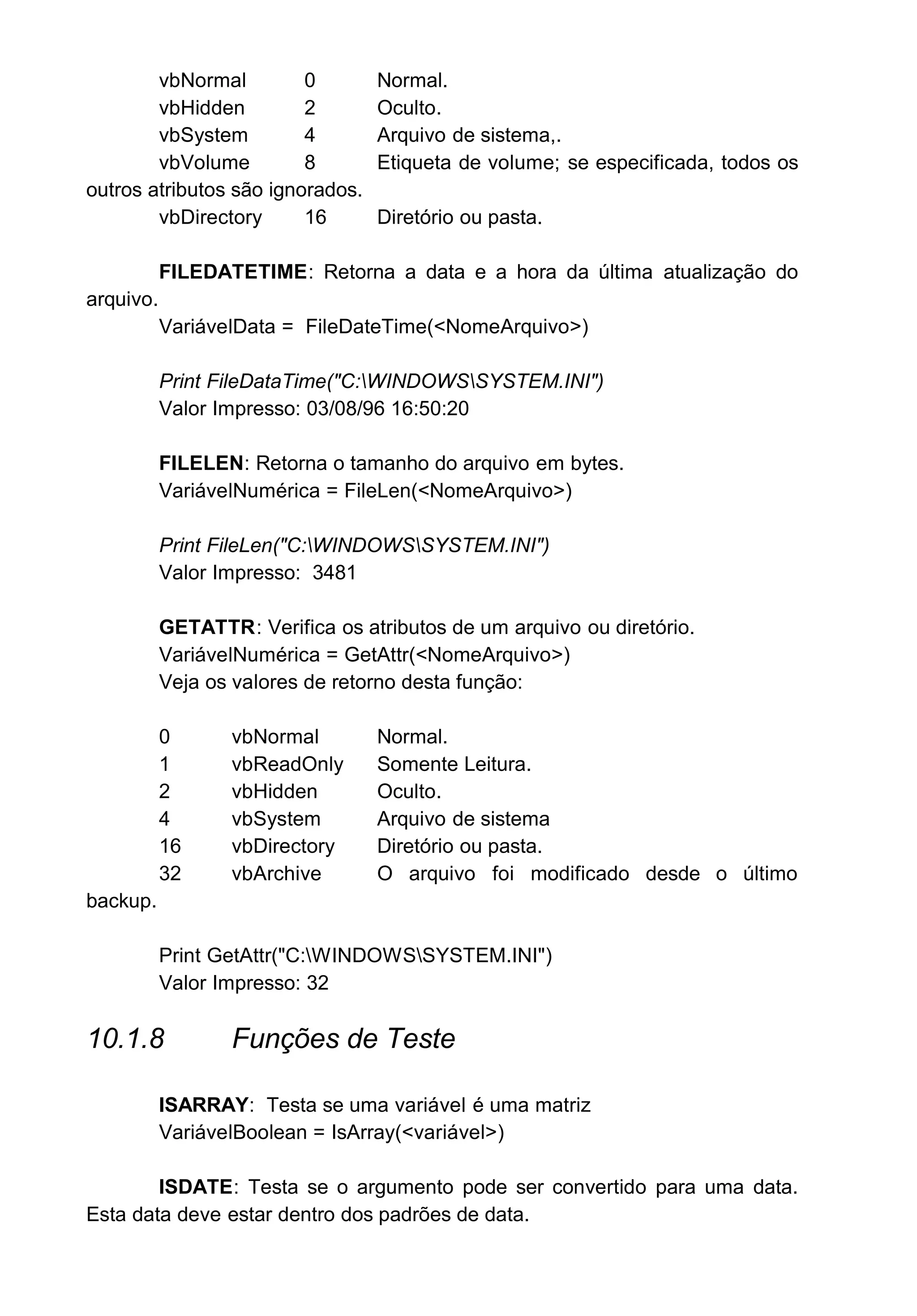 vbNormal 0 Normal.
vbHidden 2 Oculto.
vbSystem 4 Arquivo de sistema,.
vbVolume 8 Etiqueta de volume; se especificada, todos os
outros atributos são ignorados.
vbDirectory 16 Diretório ou pasta.
FILEDATETIME: Retorna a data e a hora da última atualização do
arquivo.
VariávelData = FileDateTime(<NomeArquivo>)
Print FileDataTime("C:WINDOWSSYSTEM.INI")
Valor Impresso: 03/08/96 16:50:20
FILELEN: Retorna o tamanho do arquivo em bytes.
VariávelNumérica = FileLen(<NomeArquivo>)
Print FileLen("C:WINDOWSSYSTEM.INI")
Valor Impresso: 3481
GETATTR: Verifica os atributos de um arquivo ou diretório.
VariávelNumérica = GetAttr(<NomeArquivo>)
Veja os valores de retorno desta função:
0 vbNormal Normal.
1 vbReadOnly Somente Leitura.
2 vbHidden Oculto.
4 vbSystem Arquivo de sistema
16 vbDirectory Diretório ou pasta.
32 vbArchive O arquivo foi modificado desde o último
backup.
Print GetAttr("C:WINDOWSSYSTEM.INI")
Valor Impresso: 32
10.1.8 Funções de Teste
ISARRAY: Testa se uma variável é uma matriz
VariávelBoolean = IsArray(<variável>)
ISDATE: Testa se o argumento pode ser convertido para uma data.
Esta data deve estar dentro dos padrões de data.
 