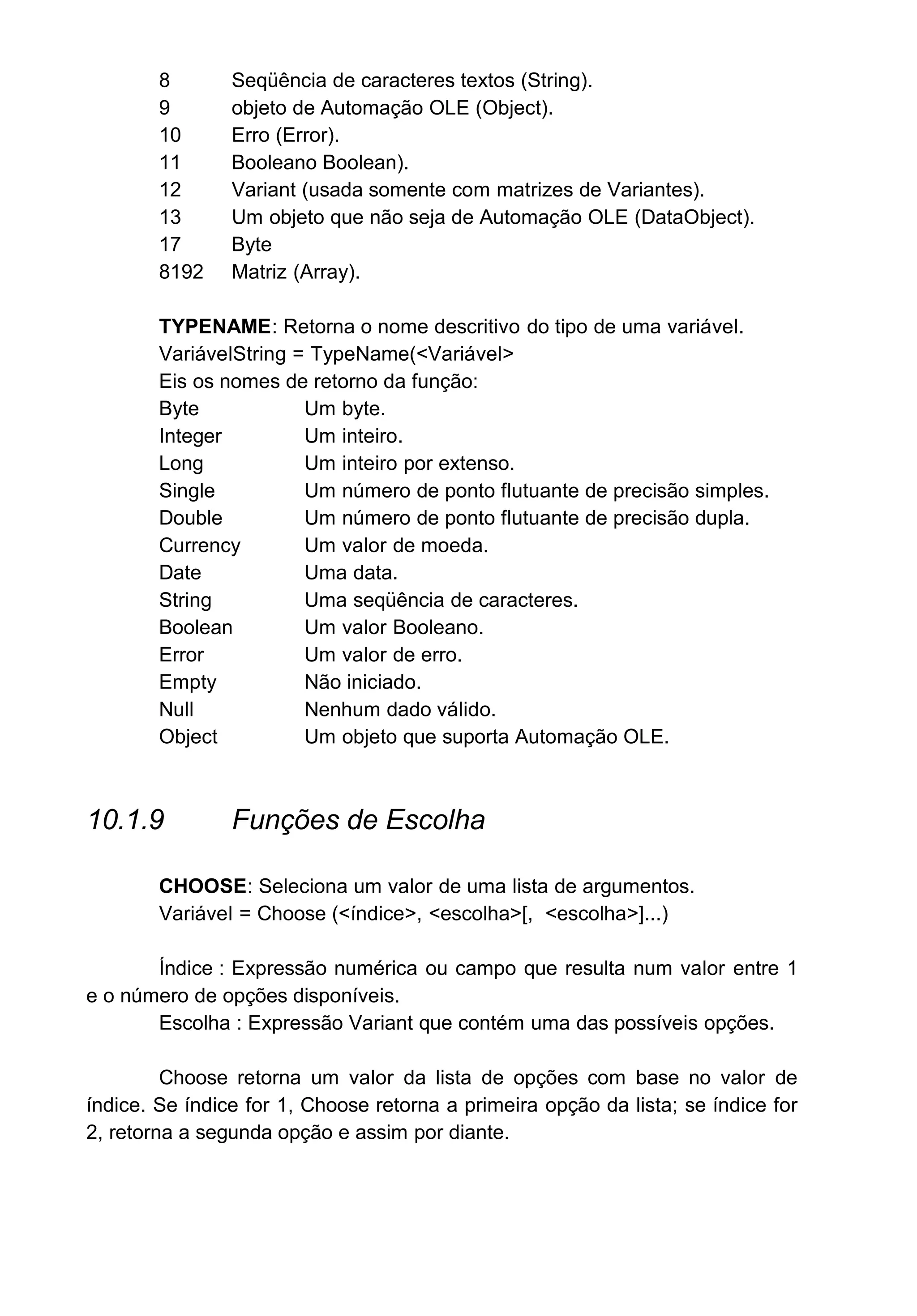 8 Seqüência de caracteres textos (String).
9 objeto de Automação OLE (Object).
10 Erro (Error).
11 Booleano Boolean).
12 Variant (usada somente com matrizes de Variantes).
13 Um objeto que não seja de Automação OLE (DataObject).
17 Byte
8192 Matriz (Array).
TYPENAME: Retorna o nome descritivo do tipo de uma variável.
VariávelString = TypeName(<Variável>
Eis os nomes de retorno da função:
Byte Um byte.
Integer Um inteiro.
Long Um inteiro por extenso.
Single Um número de ponto flutuante de precisão simples.
Double Um número de ponto flutuante de precisão dupla.
Currency Um valor de moeda.
Date Uma data.
String Uma seqüência de caracteres.
Boolean Um valor Booleano.
Error Um valor de erro.
Empty Não iniciado.
Null Nenhum dado válido.
Object Um objeto que suporta Automação OLE.
10.1.9 Funções de Escolha
CHOOSE: Seleciona um valor de uma lista de argumentos.
Variável = Choose (<índice>, <escolha>[, <escolha>]...)
Índice : Expressão numérica ou campo que resulta num valor entre 1
e o número de opções disponíveis.
Escolha : Expressão Variant que contém uma das possíveis opções.
Choose retorna um valor da lista de opções com base no valor de
índice. Se índice for 1, Choose retorna a primeira opção da lista; se índice for
2, retorna a segunda opção e assim por diante.
 