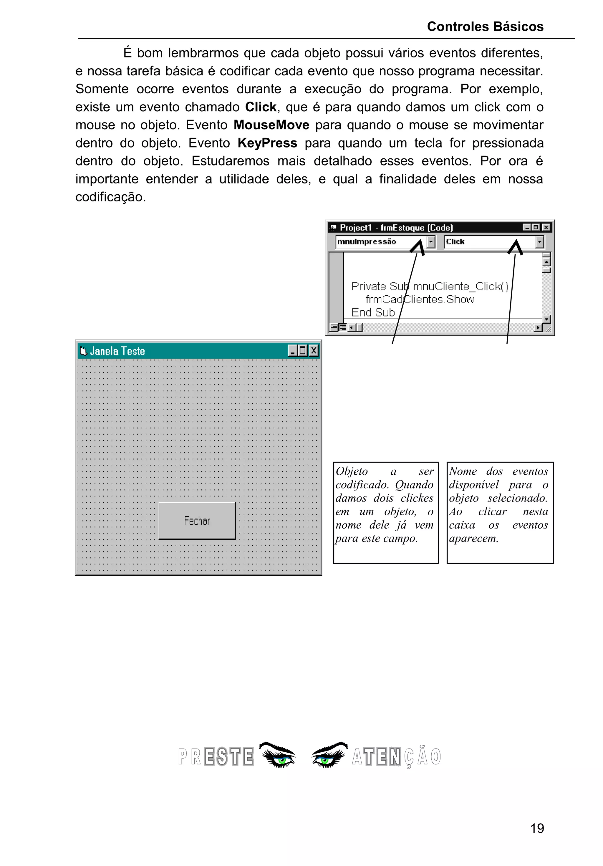 Controles Básicos
É bom lembrarmos que cada objeto possui vários eventos diferentes,
e nossa tarefa básica é codificar cada evento que nosso programa necessitar.
Somente ocorre eventos durante a execução do programa. Por exemplo,
existe um evento chamado Click, que é para quando damos um click com o
mouse no objeto. Evento MouseMove para quando o mouse se movimentar
dentro do objeto. Evento KeyPress para quando um tecla for pressionada
dentro do objeto. Estudaremos mais detalhado esses eventos. Por ora é
importante entender a utilidade deles, e qual a finalidade deles em nossa
codificação.
19
Nome dos eventos
disponível para o
objeto selecionado.
Ao clicar nesta
caixa os eventos
aparecem.
Objeto a ser
codificado. Quando
damos dois clickes
em um objeto, o
nome dele já vem
para este campo.
 
