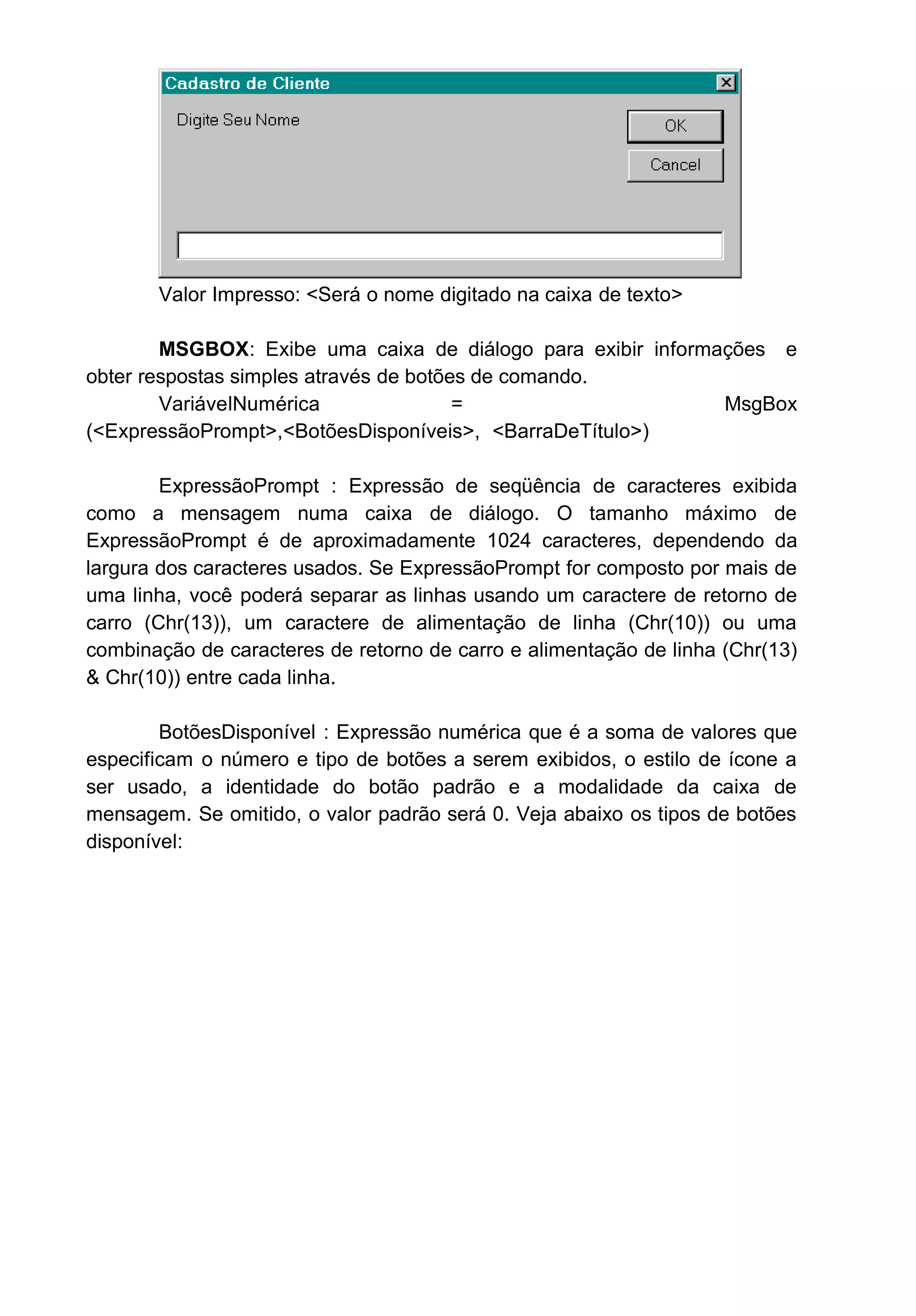 Valor Impresso: <Será o nome digitado na caixa de texto>
MSGBOX: Exibe uma caixa de diálogo para exibir informações e
obter respostas simples através de botões de comando.
VariávelNumérica = MsgBox
(<ExpressãoPrompt>,<BotõesDisponíveis>, <BarraDeTítulo>)
ExpressãoPrompt : Expressão de seqüência de caracteres exibida
como a mensagem numa caixa de diálogo. O tamanho máximo de
ExpressãoPrompt é de aproximadamente 1024 caracteres, dependendo da
largura dos caracteres usados. Se ExpressãoPrompt for composto por mais de
uma linha, você poderá separar as linhas usando um caractere de retorno de
carro (Chr(13)), um caractere de alimentação de linha (Chr(10)) ou uma
combinação de caracteres de retorno de carro e alimentação de linha (Chr(13)
& Chr(10)) entre cada linha.
BotõesDisponível : Expressão numérica que é a soma de valores que
especificam o número e tipo de botões a serem exibidos, o estilo de ícone a
ser usado, a identidade do botão padrão e a modalidade da caixa de
mensagem. Se omitido, o valor padrão será 0. Veja abaixo os tipos de botões
disponível:
 