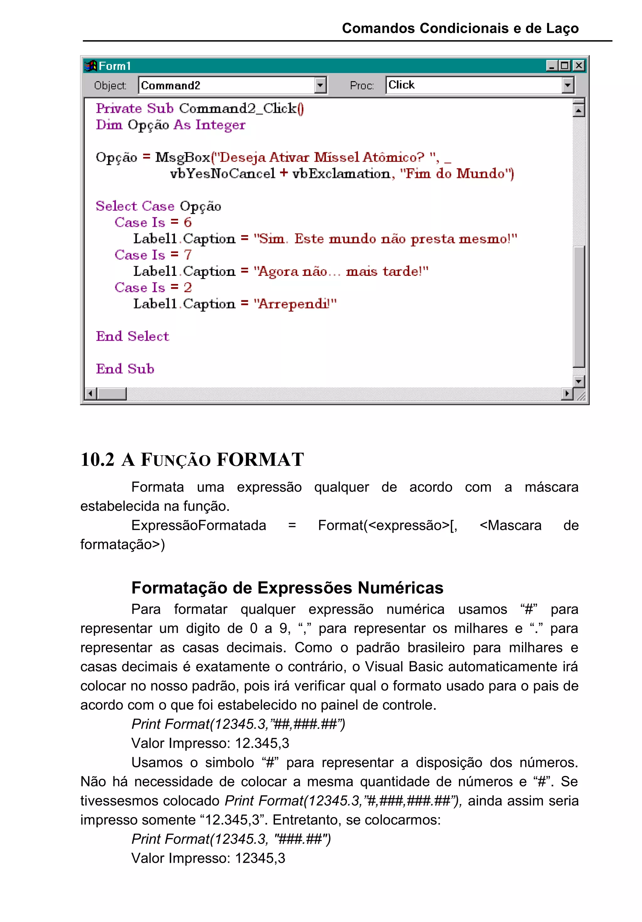 Comandos Condicionais e de Laço
10.2 A FUNÇÃO FORMAT
Formata uma expressão qualquer de acordo com a máscara
estabelecida na função.
ExpressãoFormatada = Format(<expressão>[, <Mascara de
formatação>)
Formatação de Expressões Numéricas
Para formatar qualquer expressão numérica usamos “#” para
representar um digito de 0 a 9, “,” para representar os milhares e “.” para
representar as casas decimais. Como o padrão brasileiro para milhares e
casas decimais é exatamente o contrário, o Visual Basic automaticamente irá
colocar no nosso padrão, pois irá verificar qual o formato usado para o pais de
acordo com o que foi estabelecido no painel de controle.
Print Format(12345.3,”##,###.##”)
Valor Impresso: 12.345,3
Usamos o simbolo “#” para representar a disposição dos números.
Não há necessidade de colocar a mesma quantidade de números e “#”. Se
tivessesmos colocado Print Format(12345.3,”#,###,###.##”), ainda assim seria
impresso somente “12.345,3”. Entretanto, se colocarmos:
Print Format(12345.3, "###.##")
Valor Impresso: 12345,3
 