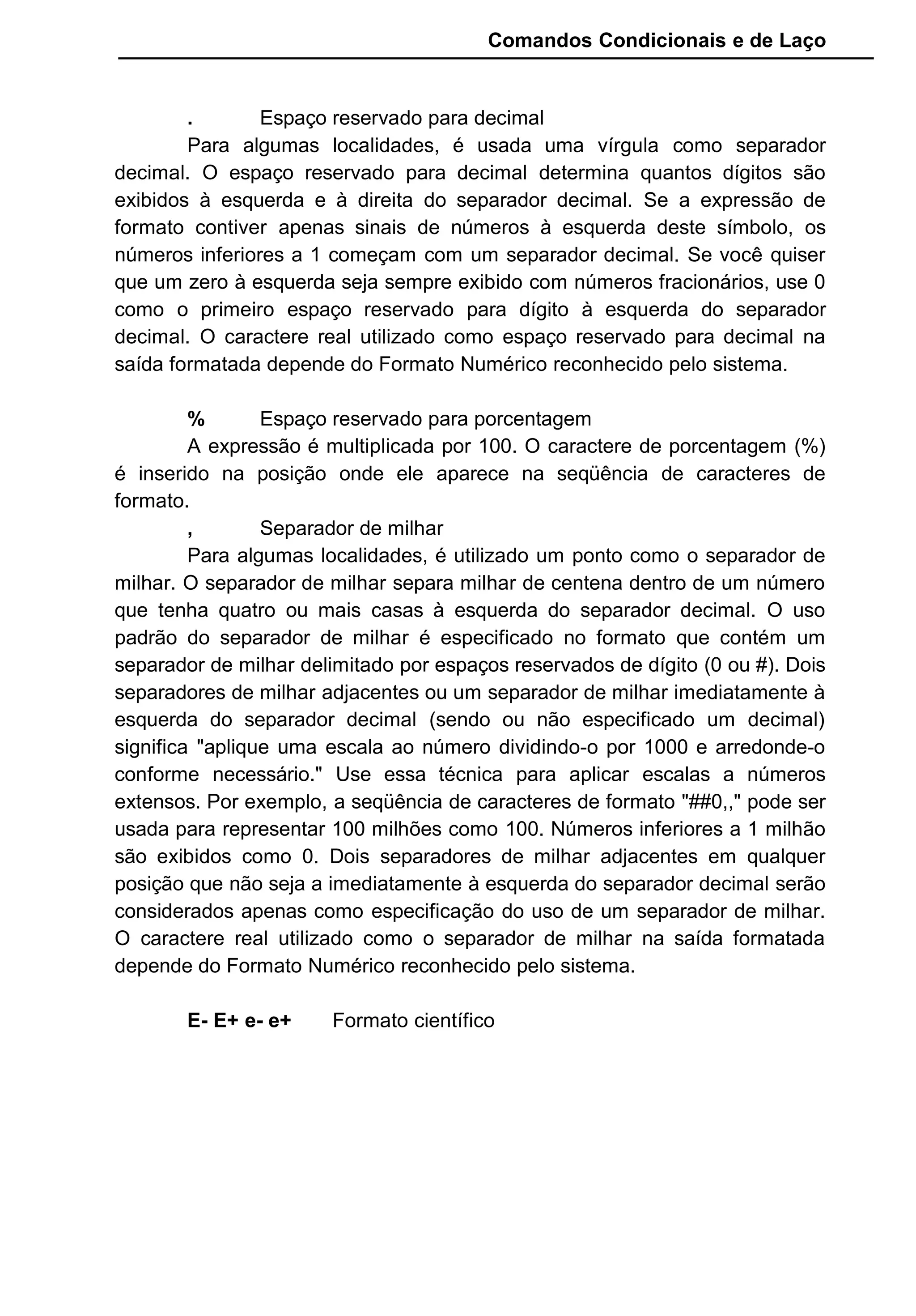Comandos Condicionais e de Laço
. Espaço reservado para decimal
Para algumas localidades, é usada uma vírgula como separador
decimal. O espaço reservado para decimal determina quantos dígitos são
exibidos à esquerda e à direita do separador decimal. Se a expressão de
formato contiver apenas sinais de números à esquerda deste símbolo, os
números inferiores a 1 começam com um separador decimal. Se você quiser
que um zero à esquerda seja sempre exibido com números fracionários, use 0
como o primeiro espaço reservado para dígito à esquerda do separador
decimal. O caractere real utilizado como espaço reservado para decimal na
saída formatada depende do Formato Numérico reconhecido pelo sistema.
% Espaço reservado para porcentagem
A expressão é multiplicada por 100. O caractere de porcentagem (%)
é inserido na posição onde ele aparece na seqüência de caracteres de
formato.
, Separador de milhar
Para algumas localidades, é utilizado um ponto como o separador de
milhar. O separador de milhar separa milhar de centena dentro de um número
que tenha quatro ou mais casas à esquerda do separador decimal. O uso
padrão do separador de milhar é especificado no formato que contém um
separador de milhar delimitado por espaços reservados de dígito (0 ou #). Dois
separadores de milhar adjacentes ou um separador de milhar imediatamente à
esquerda do separador decimal (sendo ou não especificado um decimal)
significa "aplique uma escala ao número dividindo-o por 1000 e arredonde-o
conforme necessário." Use essa técnica para aplicar escalas a números
extensos. Por exemplo, a seqüência de caracteres de formato "##0,," pode ser
usada para representar 100 milhões como 100. Números inferiores a 1 milhão
são exibidos como 0. Dois separadores de milhar adjacentes em qualquer
posição que não seja a imediatamente à esquerda do separador decimal serão
considerados apenas como especificação do uso de um separador de milhar.
O caractere real utilizado como o separador de milhar na saída formatada
depende do Formato Numérico reconhecido pelo sistema.
E- E+ e- e+ Formato científico
 