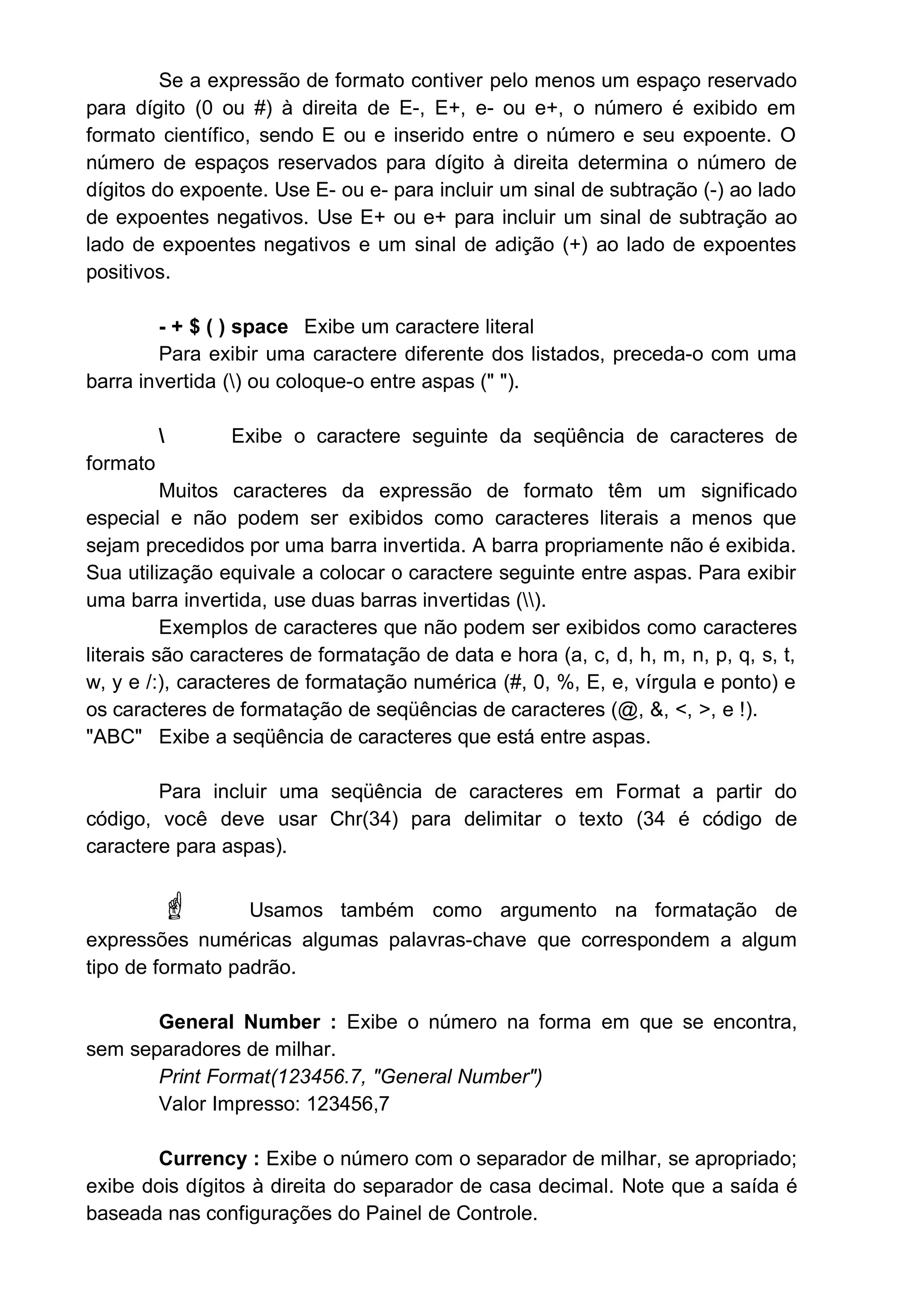 Se a expressão de formato contiver pelo menos um espaço reservado
para dígito (0 ou #) à direita de E-, E+, e- ou e+, o número é exibido em
formato científico, sendo E ou e inserido entre o número e seu expoente. O
número de espaços reservados para dígito à direita determina o número de
dígitos do expoente. Use E- ou e- para incluir um sinal de subtração (-) ao lado
de expoentes negativos. Use E+ ou e+ para incluir um sinal de subtração ao
lado de expoentes negativos e um sinal de adição (+) ao lado de expoentes
positivos.
- + $ ( ) space Exibe um caractere literal
Para exibir uma caractere diferente dos listados, preceda-o com uma
barra invertida () ou coloque-o entre aspas (" ").
 Exibe o caractere seguinte da seqüência de caracteres de
formato
Muitos caracteres da expressão de formato têm um significado
especial e não podem ser exibidos como caracteres literais a menos que
sejam precedidos por uma barra invertida. A barra propriamente não é exibida.
Sua utilização equivale a colocar o caractere seguinte entre aspas. Para exibir
uma barra invertida, use duas barras invertidas ().
Exemplos de caracteres que não podem ser exibidos como caracteres
literais são caracteres de formatação de data e hora (a, c, d, h, m, n, p, q, s, t,
w, y e /:), caracteres de formatação numérica (#, 0, %, E, e, vírgula e ponto) e
os caracteres de formatação de seqüências de caracteres (@, &, <, >, e !).
"ABC" Exibe a seqüência de caracteres que está entre aspas.
Para incluir uma seqüência de caracteres em Format a partir do
código, você deve usar Chr(34) para delimitar o texto (34 é código de
caractere para aspas).
 Usamos também como argumento na formatação de
expressões numéricas algumas palavras-chave que correspondem a algum
tipo de formato padrão.
General Number : Exibe o número na forma em que se encontra,
sem separadores de milhar.
Print Format(123456.7, "General Number")
Valor Impresso: 123456,7
Currency : Exibe o número com o separador de milhar, se apropriado;
exibe dois dígitos à direita do separador de casa decimal. Note que a saída é
baseada nas configurações do Painel de Controle.
 