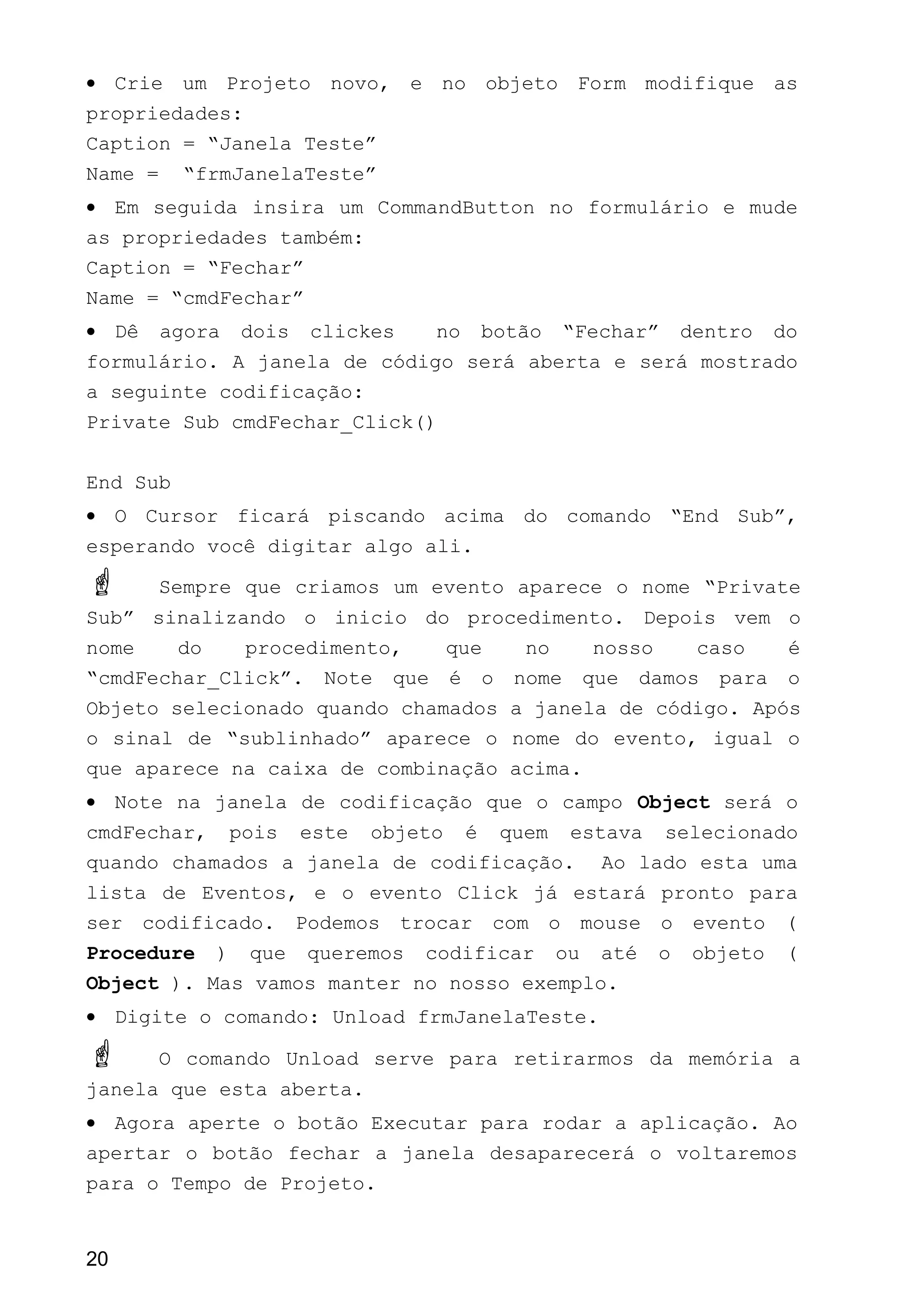 • Crie um Projeto novo, e no objeto Form modifique as
propriedades:
Caption = “Janela Teste”
Name = “frmJanelaTeste”
• Em seguida insira um CommandButton no formulário e mude
as propriedades também:
Caption = “Fechar”
Name = “cmdFechar”
• Dê agora dois clickes no botão “Fechar” dentro do
formulário. A janela de código será aberta e será mostrado
a seguinte codificação:
Private Sub cmdFechar_Click()
End Sub
• O Cursor ficará piscando acima do comando “End Sub”,
esperando você digitar algo ali.
 Sempre que criamos um evento aparece o nome “Private
Sub” sinalizando o inicio do procedimento. Depois vem o
nome do procedimento, que no nosso caso é
“cmdFechar_Click”. Note que é o nome que damos para o
Objeto selecionado quando chamados a janela de código. Após
o sinal de “sublinhado” aparece o nome do evento, igual o
que aparece na caixa de combinação acima.
• Note na janela de codificação que o campo Object será o
cmdFechar, pois este objeto é quem estava selecionado
quando chamados a janela de codificação. Ao lado esta uma
lista de Eventos, e o evento Click já estará pronto para
ser codificado. Podemos trocar com o mouse o evento (
Procedure ) que queremos codificar ou até o objeto (
Object ). Mas vamos manter no nosso exemplo.
• Digite o comando: Unload frmJanelaTeste.
 O comando Unload serve para retirarmos da memória a
janela que esta aberta.
• Agora aperte o botão Executar para rodar a aplicação. Ao
apertar o botão fechar a janela desaparecerá o voltaremos
para o Tempo de Projeto.
20
 