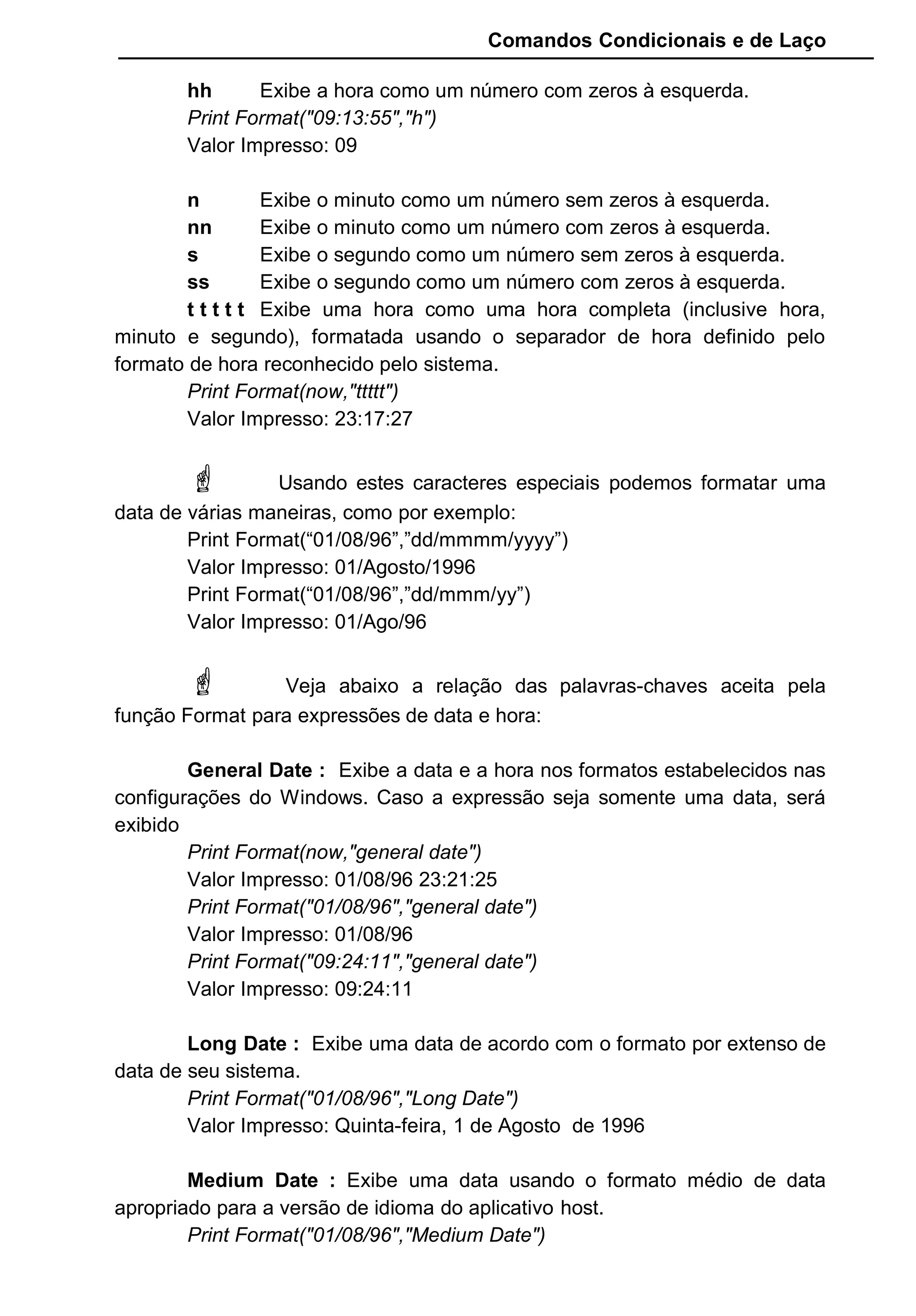 Comandos Condicionais e de Laço
hh Exibe a hora como um número com zeros à esquerda.
Print Format("09:13:55","h")
Valor Impresso: 09
n Exibe o minuto como um número sem zeros à esquerda.
nn Exibe o minuto como um número com zeros à esquerda.
s Exibe o segundo como um número sem zeros à esquerda.
ss Exibe o segundo como um número com zeros à esquerda.
t t t t t Exibe uma hora como uma hora completa (inclusive hora,
minuto e segundo), formatada usando o separador de hora definido pelo
formato de hora reconhecido pelo sistema.
Print Format(now,"ttttt")
Valor Impresso: 23:17:27
 Usando estes caracteres especiais podemos formatar uma
data de várias maneiras, como por exemplo:
Print Format(“01/08/96”,”dd/mmmm/yyyy”)
Valor Impresso: 01/Agosto/1996
Print Format(“01/08/96”,”dd/mmm/yy”)
Valor Impresso: 01/Ago/96
 Veja abaixo a relação das palavras-chaves aceita pela
função Format para expressões de data e hora:
General Date : Exibe a data e a hora nos formatos estabelecidos nas
configurações do Windows. Caso a expressão seja somente uma data, será
exibido
Print Format(now,"general date")
Valor Impresso: 01/08/96 23:21:25
Print Format("01/08/96","general date")
Valor Impresso: 01/08/96
Print Format("09:24:11","general date")
Valor Impresso: 09:24:11
Long Date : Exibe uma data de acordo com o formato por extenso de
data de seu sistema.
Print Format("01/08/96","Long Date")
Valor Impresso: Quinta-feira, 1 de Agosto de 1996
Medium Date : Exibe uma data usando o formato médio de data
apropriado para a versão de idioma do aplicativo host.
Print Format("01/08/96","Medium Date")
 