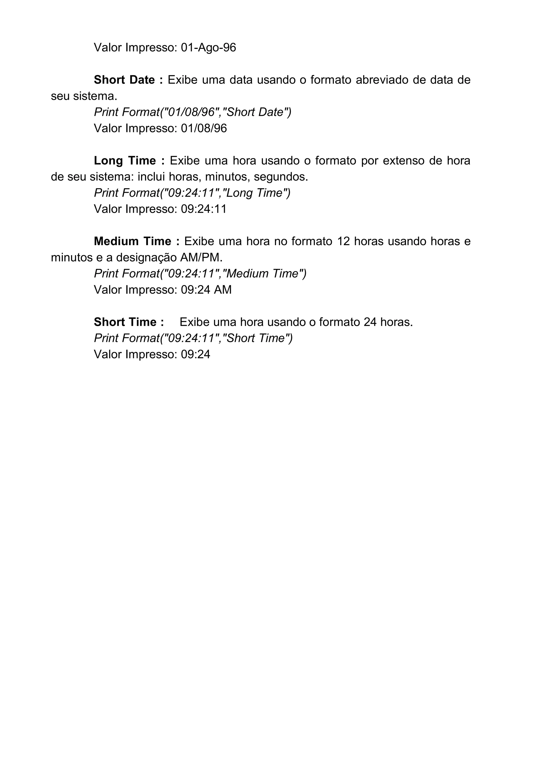 Valor Impresso: 01-Ago-96
Short Date : Exibe uma data usando o formato abreviado de data de
seu sistema.
Print Format("01/08/96","Short Date")
Valor Impresso: 01/08/96
Long Time : Exibe uma hora usando o formato por extenso de hora
de seu sistema: inclui horas, minutos, segundos.
Print Format("09:24:11","Long Time")
Valor Impresso: 09:24:11
Medium Time : Exibe uma hora no formato 12 horas usando horas e
minutos e a designação AM/PM.
Print Format("09:24:11","Medium Time")
Valor Impresso: 09:24 AM
Short Time : Exibe uma hora usando o formato 24 horas.
Print Format("09:24:11","Short Time")
Valor Impresso: 09:24
 