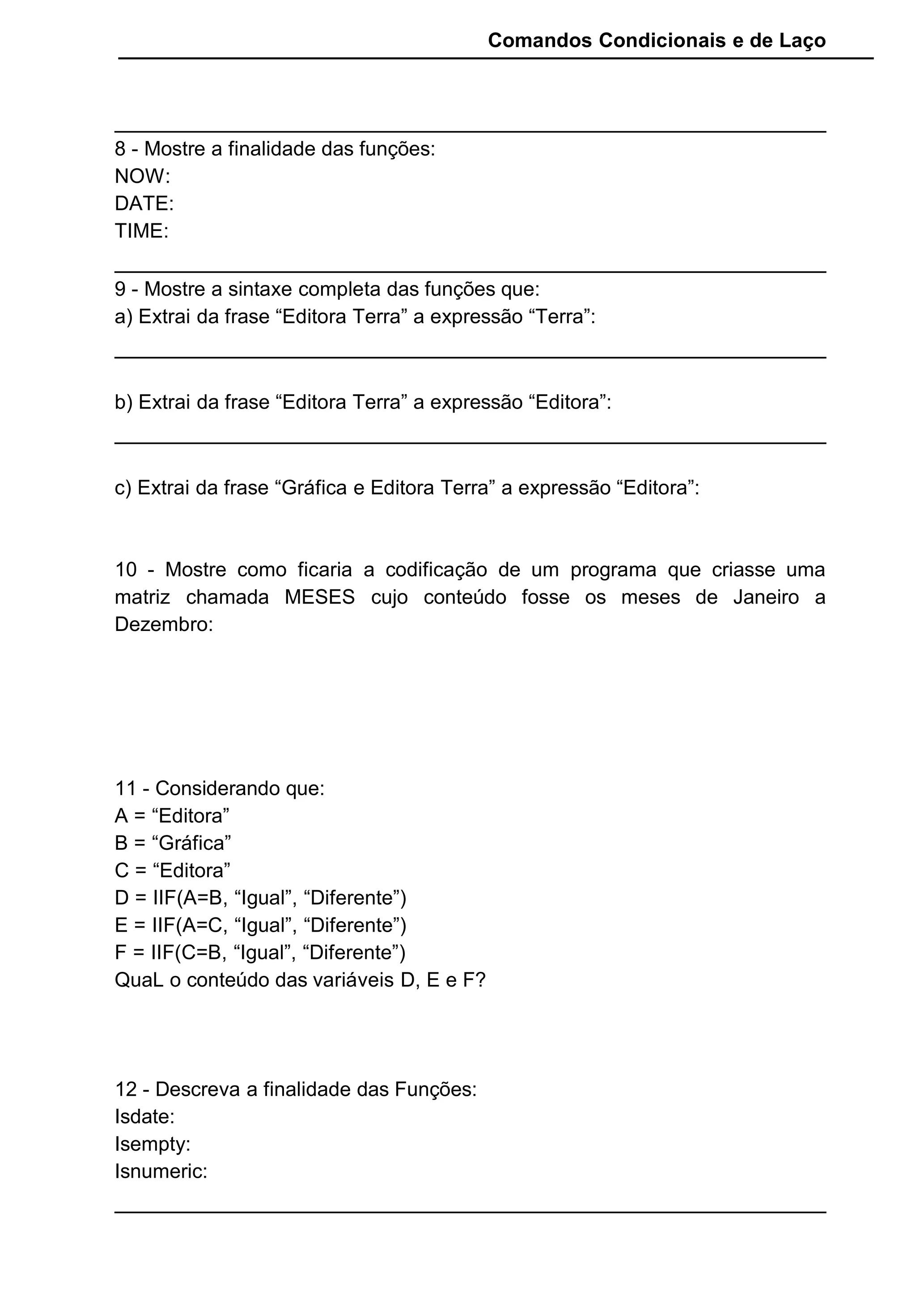 Comandos Condicionais e de Laço
8 - Mostre a finalidade das funções:
NOW:
DATE:
TIME:
9 - Mostre a sintaxe completa das funções que:
a) Extrai da frase “Editora Terra” a expressão “Terra”:
b) Extrai da frase “Editora Terra” a expressão “Editora”:
c) Extrai da frase “Gráfica e Editora Terra” a expressão “Editora”:
10 - Mostre como ficaria a codificação de um programa que criasse uma
matriz chamada MESES cujo conteúdo fosse os meses de Janeiro a
Dezembro:
11 - Considerando que:
A = “Editora”
B = “Gráfica”
C = “Editora”
D = IIF(A=B, “Igual”, “Diferente”)
E = IIF(A=C, “Igual”, “Diferente”)
F = IIF(C=B, “Igual”, “Diferente”)
QuaL o conteúdo das variáveis D, E e F?
12 - Descreva a finalidade das Funções:
Isdate:
Isempty:
Isnumeric:
 