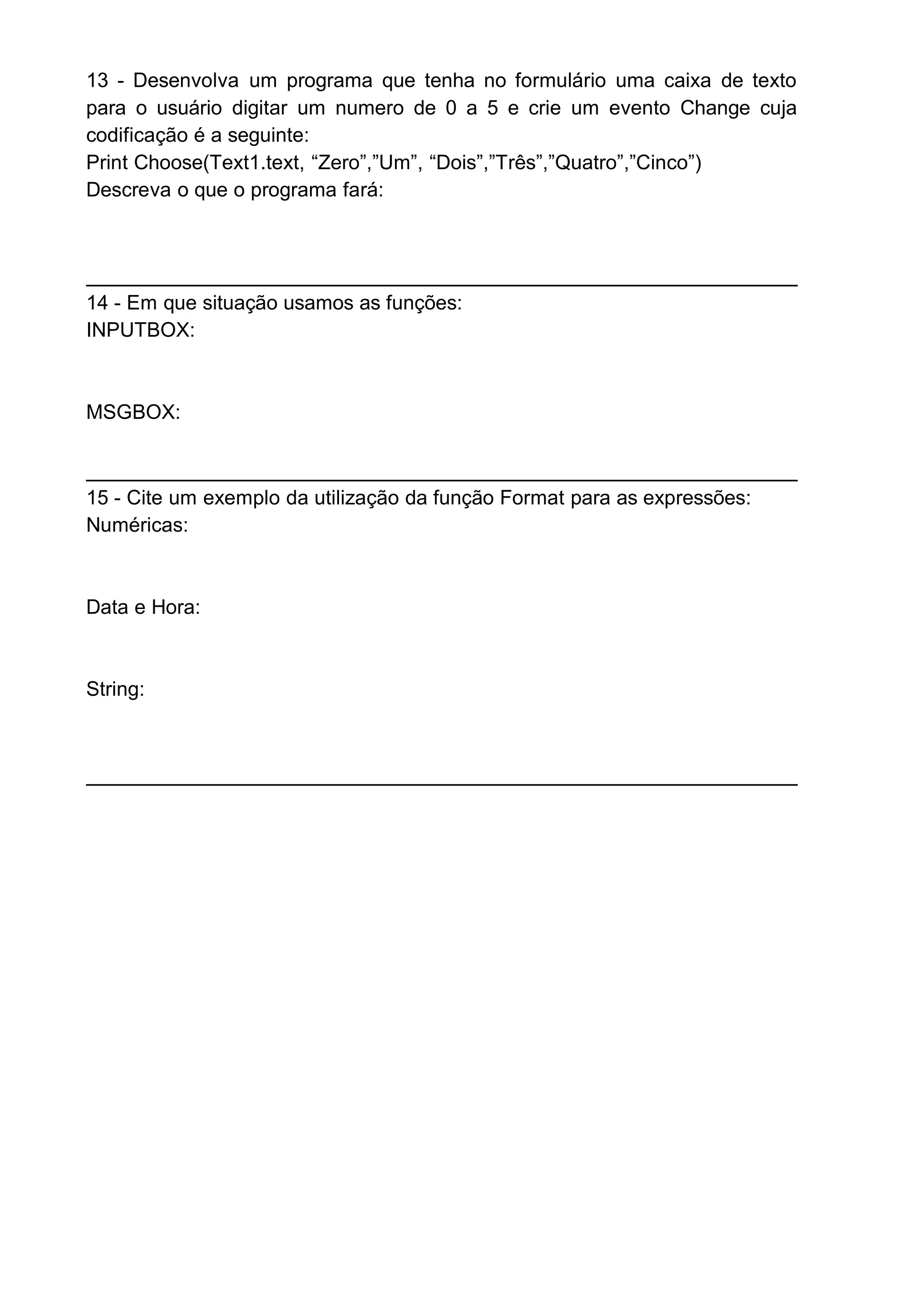 13 - Desenvolva um programa que tenha no formulário uma caixa de texto
para o usuário digitar um numero de 0 a 5 e crie um evento Change cuja
codificação é a seguinte:
Print Choose(Text1.text, “Zero”,”Um”, “Dois”,”Três”,”Quatro”,”Cinco”)
Descreva o que o programa fará:
14 - Em que situação usamos as funções:
INPUTBOX:
MSGBOX:
15 - Cite um exemplo da utilização da função Format para as expressões:
Numéricas:
Data e Hora:
String:
 