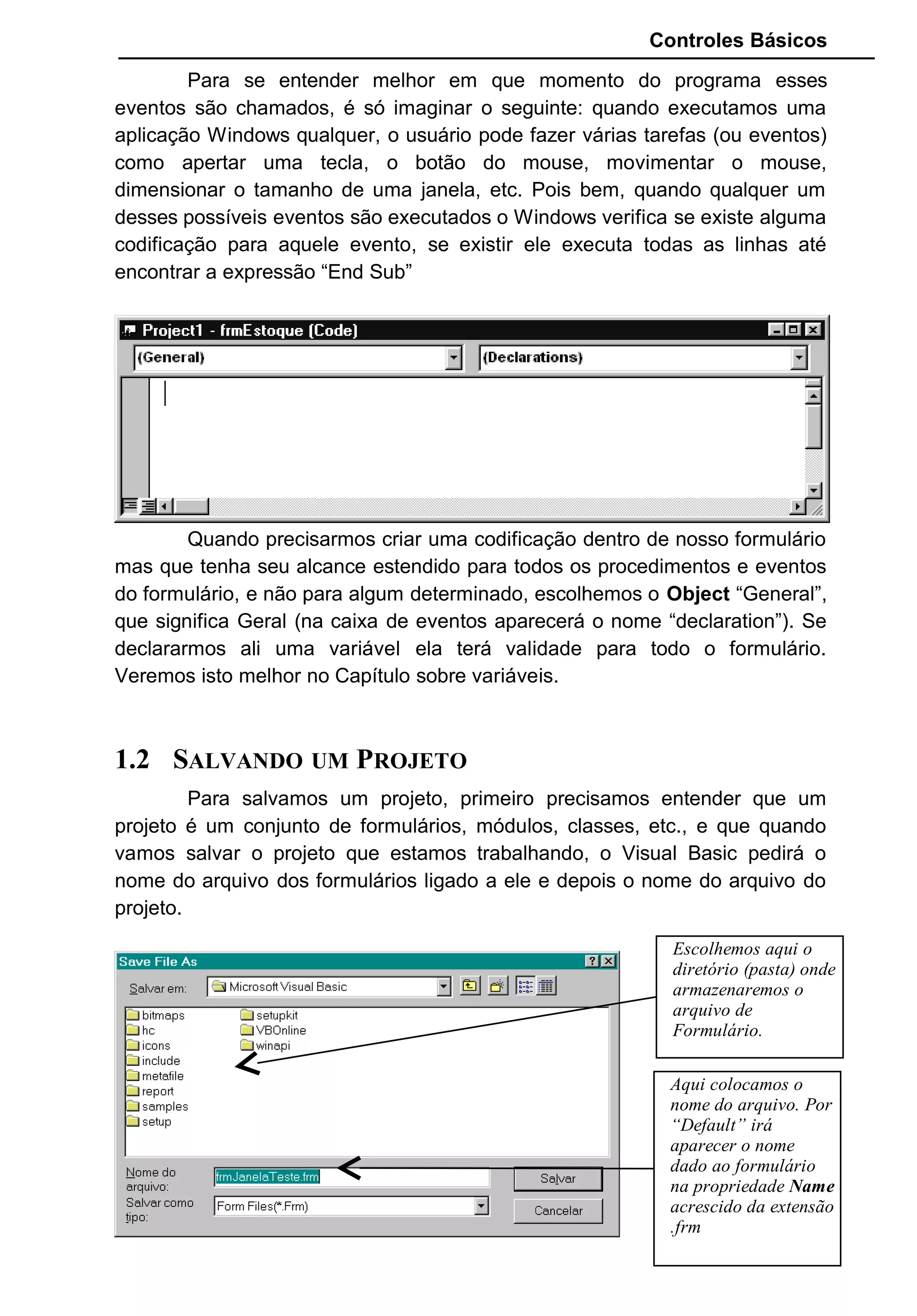 Controles Básicos
Para se entender melhor em que momento do programa esses
eventos são chamados, é só imaginar o seguinte: quando executamos uma
aplicação Windows qualquer, o usuário pode fazer várias tarefas (ou eventos)
como apertar uma tecla, o botão do mouse, movimentar o mouse,
dimensionar o tamanho de uma janela, etc. Pois bem, quando qualquer um
desses possíveis eventos são executados o Windows verifica se existe alguma
codificação para aquele evento, se existir ele executa todas as linhas até
encontrar a expressão “End Sub”
Quando precisarmos criar uma codificação dentro de nosso formulário
mas que tenha seu alcance estendido para todos os procedimentos e eventos
do formulário, e não para algum determinado, escolhemos o Object “General”,
que significa Geral (na caixa de eventos aparecerá o nome “declaration”). Se
declararmos ali uma variável ela terá validade para todo o formulário.
Veremos isto melhor no Capítulo sobre variáveis.
1.2 SALVANDO UM PROJETO
Para salvamos um projeto, primeiro precisamos entender que um
projeto é um conjunto de formulários, módulos, classes, etc., e que quando
vamos salvar o projeto que estamos trabalhando, o Visual Basic pedirá o
nome do arquivo dos formulários ligado a ele e depois o nome do arquivo do
projeto.
21
Escolhemos aqui o
diretório (pasta) onde
armazenaremos o
arquivo de
Formulário.
Aqui colocamos o
nome do arquivo. Por
“Default” irá
aparecer o nome
dado ao formulário
na propriedade Name
acrescido da extensão
.frm
 