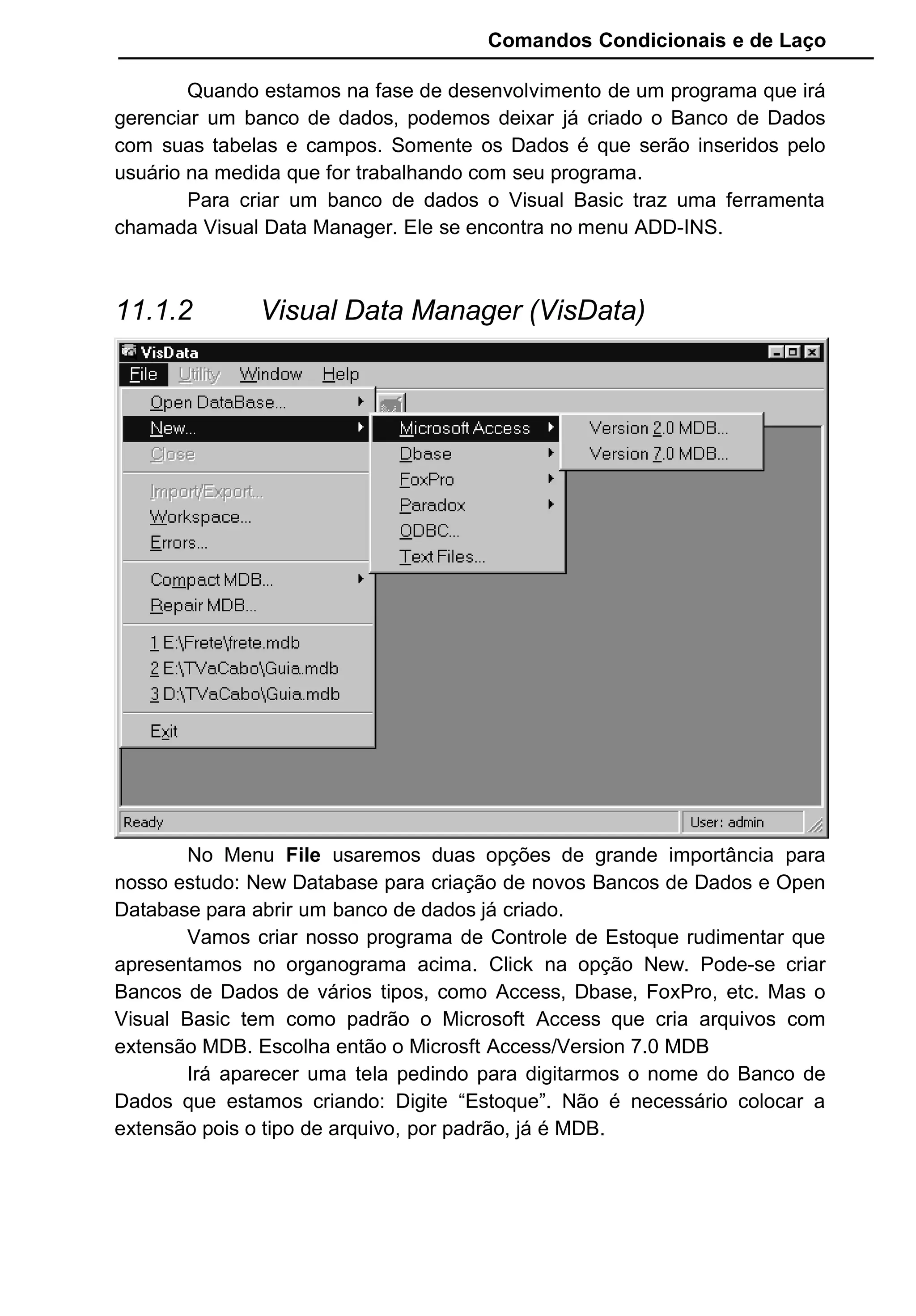 Comandos Condicionais e de Laço
Quando estamos na fase de desenvolvimento de um programa que irá
gerenciar um banco de dados, podemos deixar já criado o Banco de Dados
com suas tabelas e campos. Somente os Dados é que serão inseridos pelo
usuário na medida que for trabalhando com seu programa.
Para criar um banco de dados o Visual Basic traz uma ferramenta
chamada Visual Data Manager. Ele se encontra no menu ADD-INS.
11.1.2 Visual Data Manager (VisData)
No Menu File usaremos duas opções de grande importância para
nosso estudo: New Database para criação de novos Bancos de Dados e Open
Database para abrir um banco de dados já criado.
Vamos criar nosso programa de Controle de Estoque rudimentar que
apresentamos no organograma acima. Click na opção New. Pode-se criar
Bancos de Dados de vários tipos, como Access, Dbase, FoxPro, etc. Mas o
Visual Basic tem como padrão o Microsoft Access que cria arquivos com
extensão MDB. Escolha então o Microsft Access/Version 7.0 MDB
Irá aparecer uma tela pedindo para digitarmos o nome do Banco de
Dados que estamos criando: Digite “Estoque”. Não é necessário colocar a
extensão pois o tipo de arquivo, por padrão, já é MDB.
 