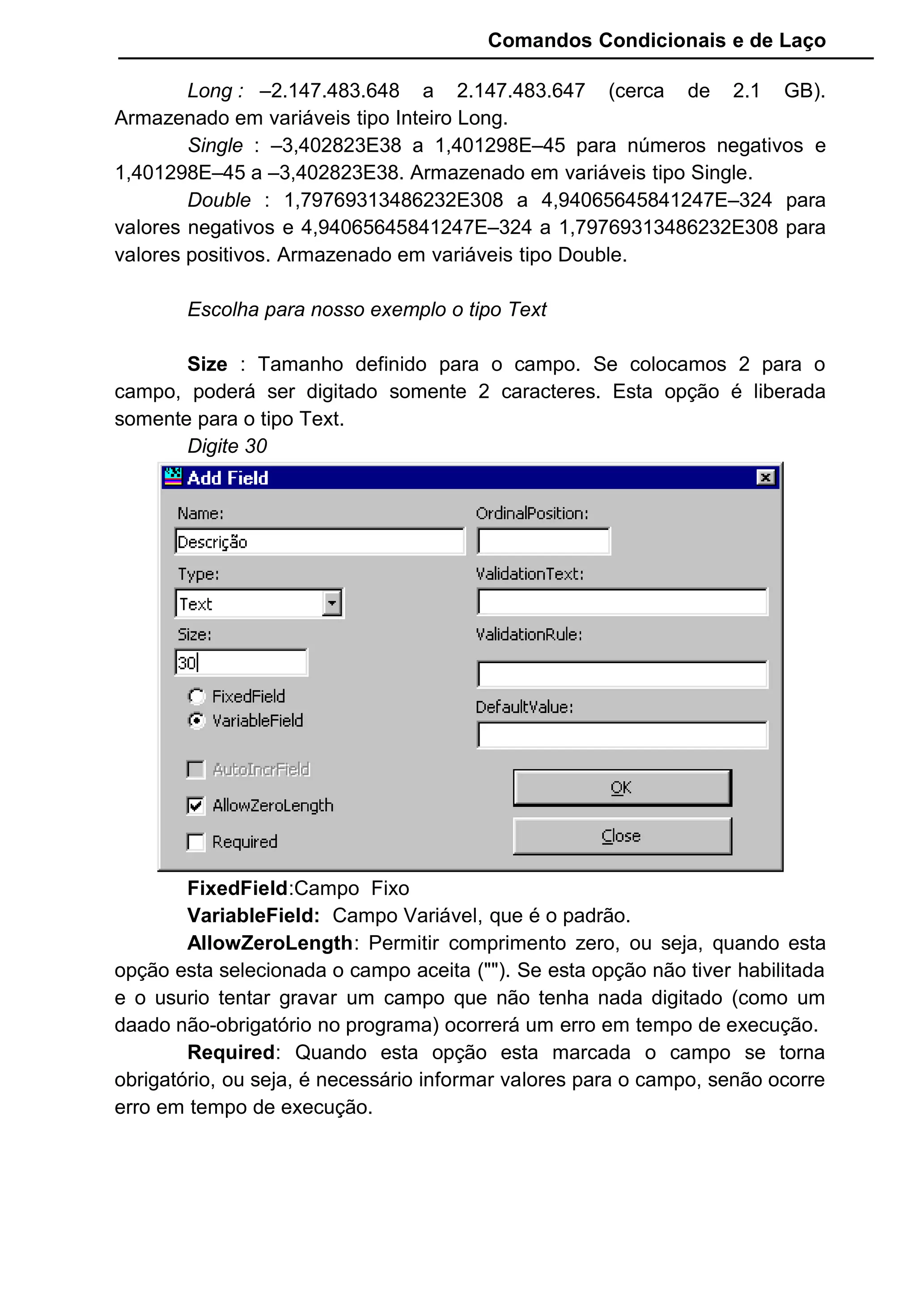Comandos Condicionais e de Laço
Long : –2.147.483.648 a 2.147.483.647 (cerca de 2.1 GB).
Armazenado em variáveis tipo Inteiro Long.
Single : –3,402823E38 a 1,401298E–45 para números negativos e
1,401298E–45 a –3,402823E38. Armazenado em variáveis tipo Single.
Double : 1,79769313486232E308 a 4,94065645841247E–324 para
valores negativos e 4,94065645841247E–324 a 1,79769313486232E308 para
valores positivos. Armazenado em variáveis tipo Double.
Escolha para nosso exemplo o tipo Text
Size : Tamanho definido para o campo. Se colocamos 2 para o
campo, poderá ser digitado somente 2 caracteres. Esta opção é liberada
somente para o tipo Text.
Digite 30
FixedField:Campo Fixo
VariableField: Campo Variável, que é o padrão.
AllowZeroLength: Permitir comprimento zero, ou seja, quando esta
opção esta selecionada o campo aceita (""). Se esta opção não tiver habilitada
e o usurio tentar gravar um campo que não tenha nada digitado (como um
daado não-obrigatório no programa) ocorrerá um erro em tempo de execução.
Required: Quando esta opção esta marcada o campo se torna
obrigatório, ou seja, é necessário informar valores para o campo, senão ocorre
erro em tempo de execução.
 