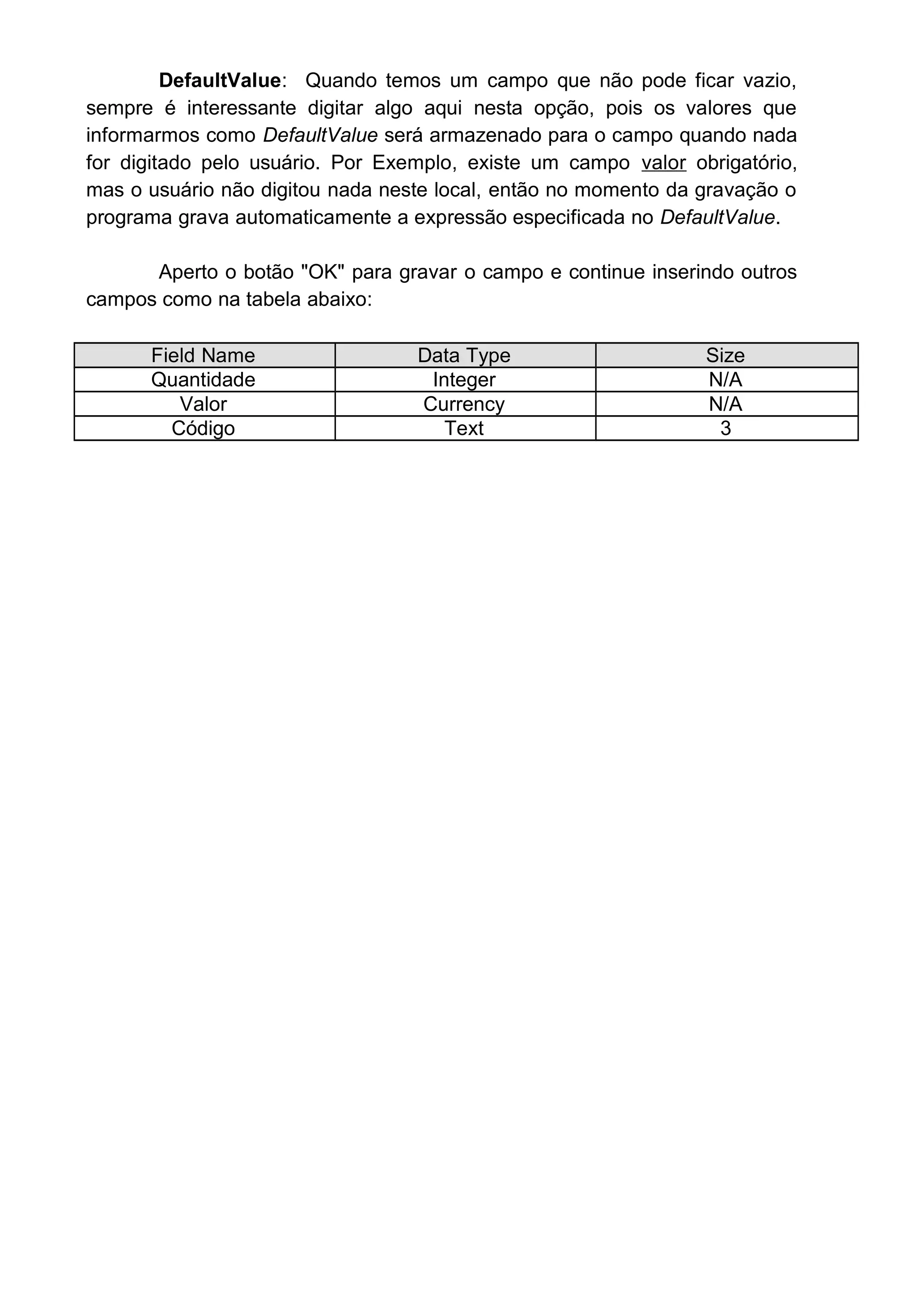 DefaultValue: Quando temos um campo que não pode ficar vazio,
sempre é interessante digitar algo aqui nesta opção, pois os valores que
informarmos como DefaultValue será armazenado para o campo quando nada
for digitado pelo usuário. Por Exemplo, existe um campo valor obrigatório,
mas o usuário não digitou nada neste local, então no momento da gravação o
programa grava automaticamente a expressão especificada no DefaultValue.
Aperto o botão "OK" para gravar o campo e continue inserindo outros
campos como na tabela abaixo:
Field Name Data Type Size
Quantidade Integer N/A
Valor Currency N/A
Código Text 3
 