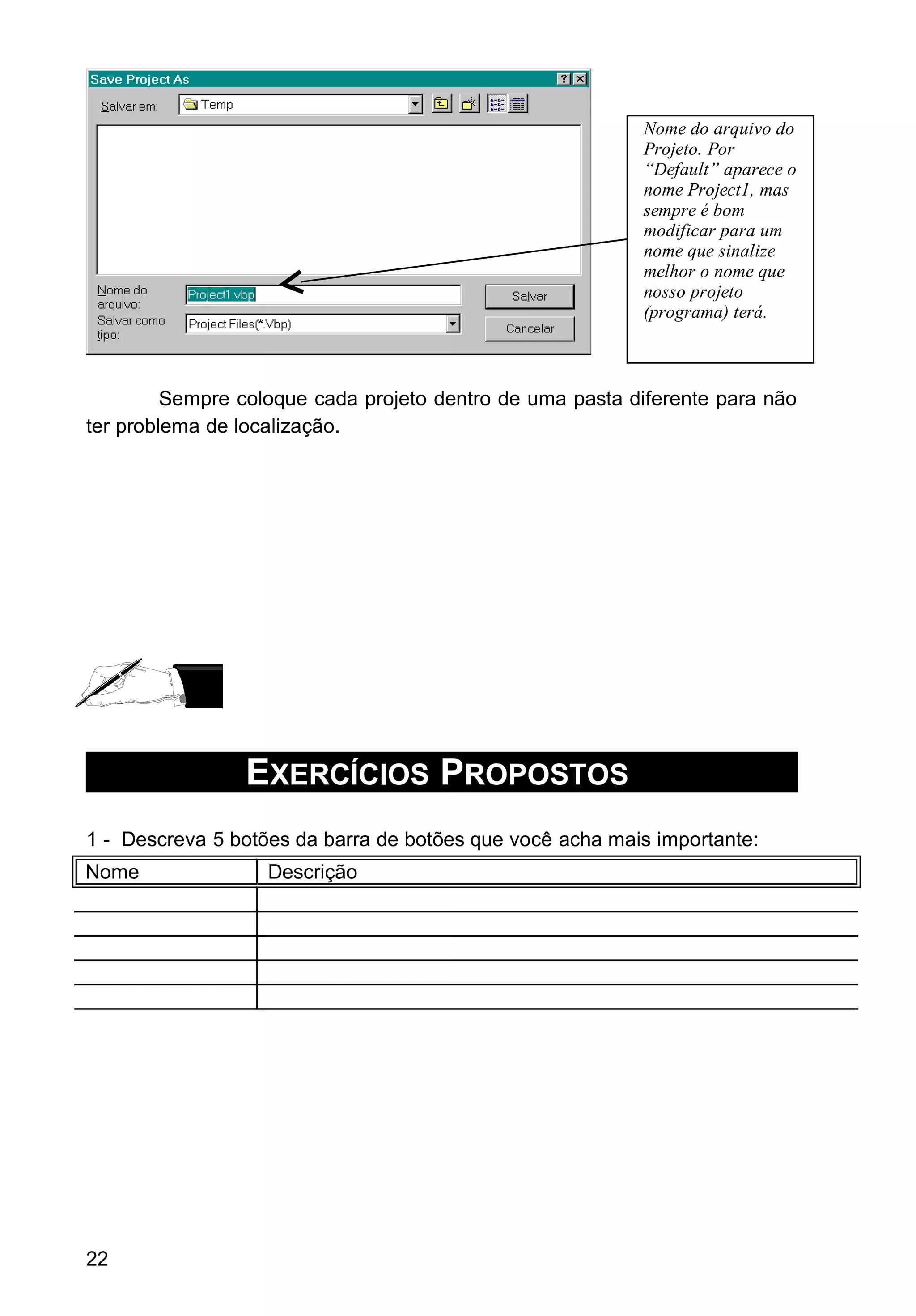 Sempre coloque cada projeto dentro de uma pasta diferente para não
ter problema de localização.
EXERCÍCIOS PROPOSTOS
1 - Descreva 5 botões da barra de botões que você acha mais importante:
Nome Descrição
22
Nome do arquivo do
Projeto. Por
“Default” aparece o
nome Project1, mas
sempre é bom
modificar para um
nome que sinalize
melhor o nome que
nosso projeto
(programa) terá.
 