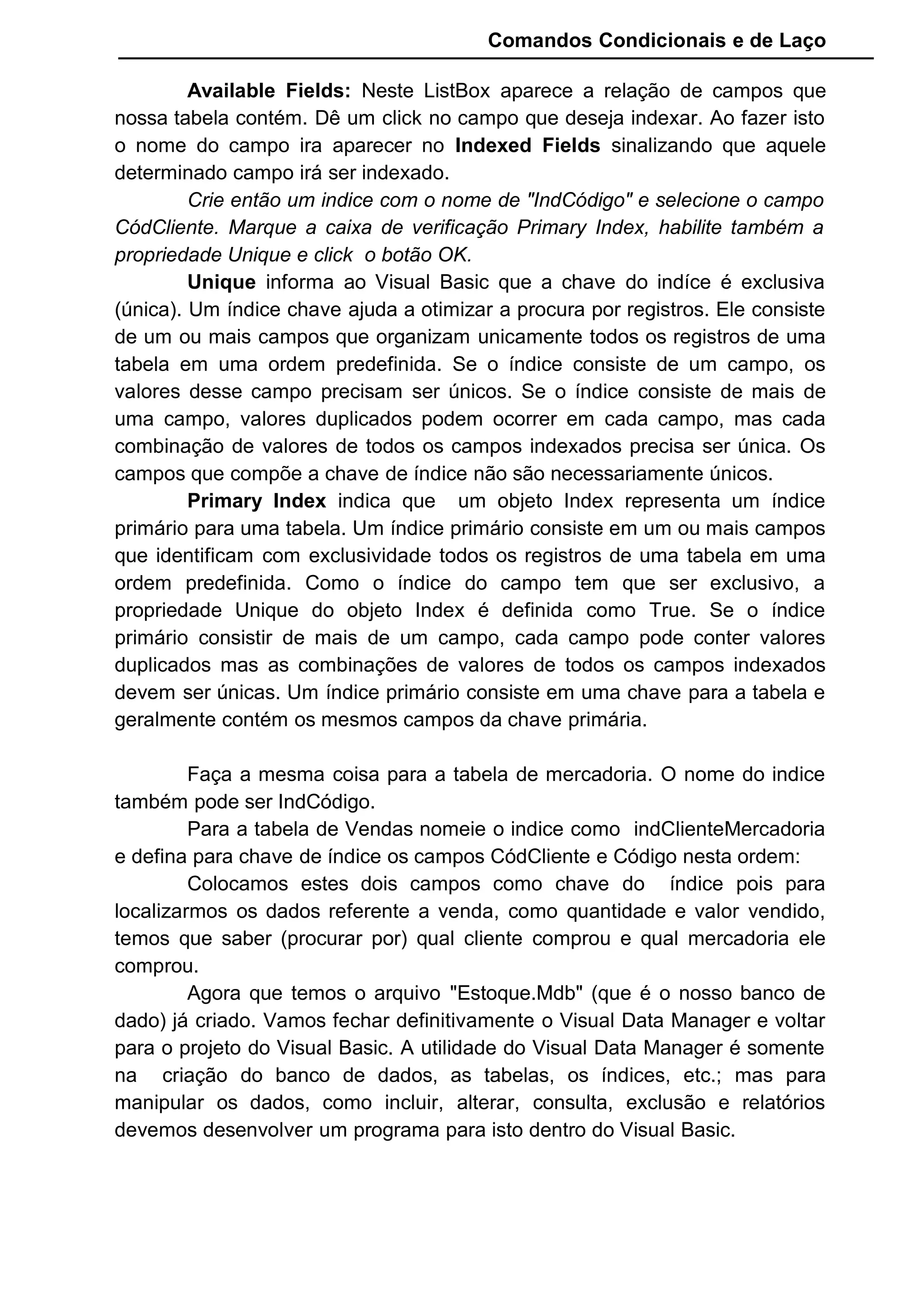 Comandos Condicionais e de Laço
Available Fields: Neste ListBox aparece a relação de campos que
nossa tabela contém. Dê um click no campo que deseja indexar. Ao fazer isto
o nome do campo ira aparecer no Indexed Fields sinalizando que aquele
determinado campo irá ser indexado.
Crie então um indice com o nome de "IndCódigo" e selecione o campo
CódCliente. Marque a caixa de verificação Primary Index, habilite também a
propriedade Unique e click o botão OK.
Unique informa ao Visual Basic que a chave do indíce é exclusiva
(única). Um índice chave ajuda a otimizar a procura por registros. Ele consiste
de um ou mais campos que organizam unicamente todos os registros de uma
tabela em uma ordem predefinida. Se o índice consiste de um campo, os
valores desse campo precisam ser únicos. Se o índice consiste de mais de
uma campo, valores duplicados podem ocorrer em cada campo, mas cada
combinação de valores de todos os campos indexados precisa ser única. Os
campos que compõe a chave de índice não são necessariamente únicos.
Primary Index indica que um objeto Index representa um índice
primário para uma tabela. Um índice primário consiste em um ou mais campos
que identificam com exclusividade todos os registros de uma tabela em uma
ordem predefinida. Como o índice do campo tem que ser exclusivo, a
propriedade Unique do objeto Index é definida como True. Se o índice
primário consistir de mais de um campo, cada campo pode conter valores
duplicados mas as combinações de valores de todos os campos indexados
devem ser únicas. Um índice primário consiste em uma chave para a tabela e
geralmente contém os mesmos campos da chave primária.
Faça a mesma coisa para a tabela de mercadoria. O nome do indice
também pode ser IndCódigo.
Para a tabela de Vendas nomeie o indice como indClienteMercadoria
e defina para chave de índice os campos CódCliente e Código nesta ordem:
Colocamos estes dois campos como chave do índice pois para
localizarmos os dados referente a venda, como quantidade e valor vendido,
temos que saber (procurar por) qual cliente comprou e qual mercadoria ele
comprou.
Agora que temos o arquivo "Estoque.Mdb" (que é o nosso banco de
dado) já criado. Vamos fechar definitivamente o Visual Data Manager e voltar
para o projeto do Visual Basic. A utilidade do Visual Data Manager é somente
na criação do banco de dados, as tabelas, os índices, etc.; mas para
manipular os dados, como incluir, alterar, consulta, exclusão e relatórios
devemos desenvolver um programa para isto dentro do Visual Basic.
 