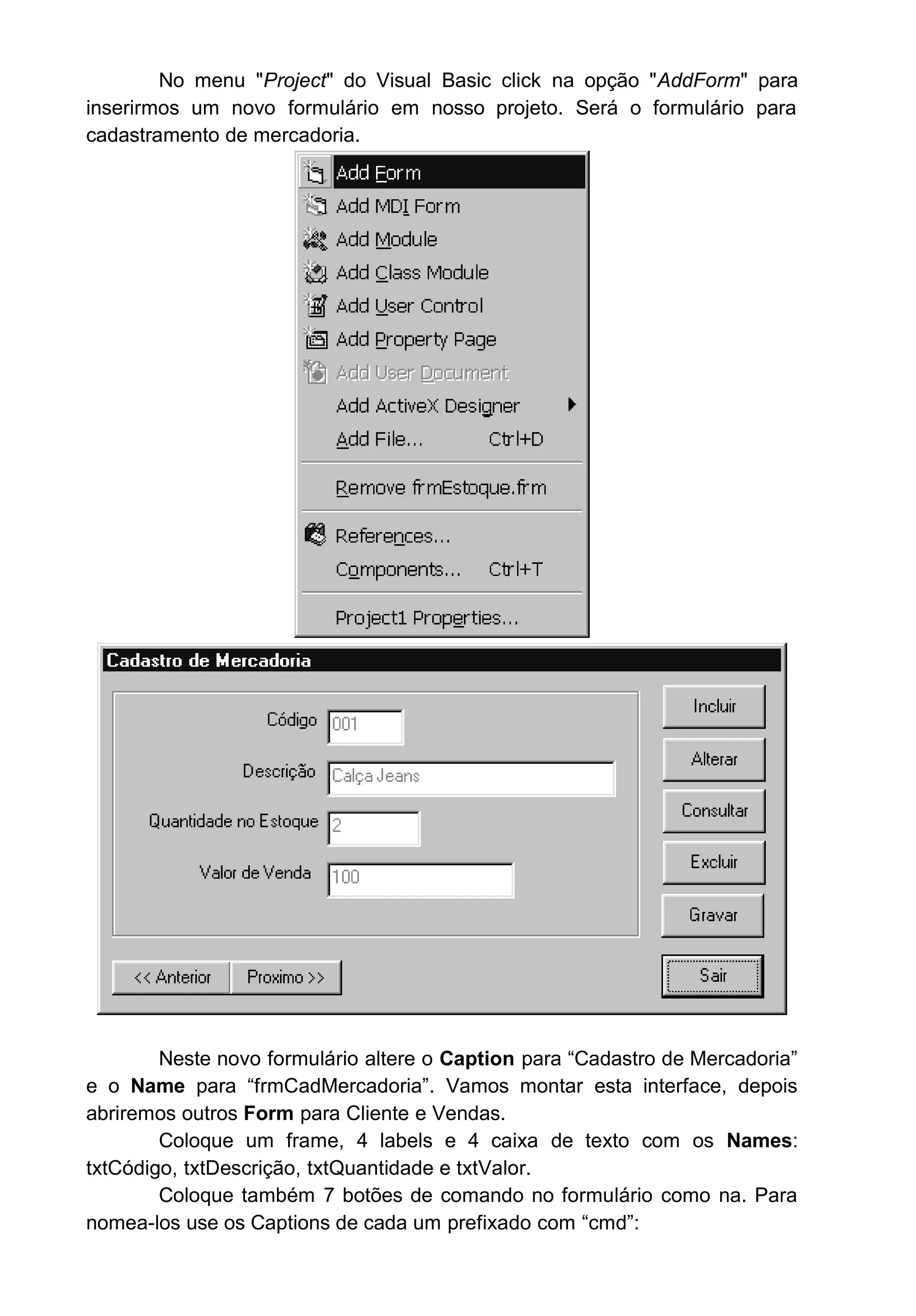 No menu "Project" do Visual Basic click na opção "AddForm" para
inserirmos um novo formulário em nosso projeto. Será o formulário para
cadastramento de mercadoria.
Neste novo formulário altere o Caption para “Cadastro de Mercadoria”
e o Name para “frmCadMercadoria”. Vamos montar esta interface, depois
abriremos outros Form para Cliente e Vendas.
Coloque um frame, 4 labels e 4 caixa de texto com os Names:
txtCódigo, txtDescrição, txtQuantidade e txtValor.
Coloque também 7 botões de comando no formulário como na. Para
nomea-los use os Captions de cada um prefixado com “cmd”:
 