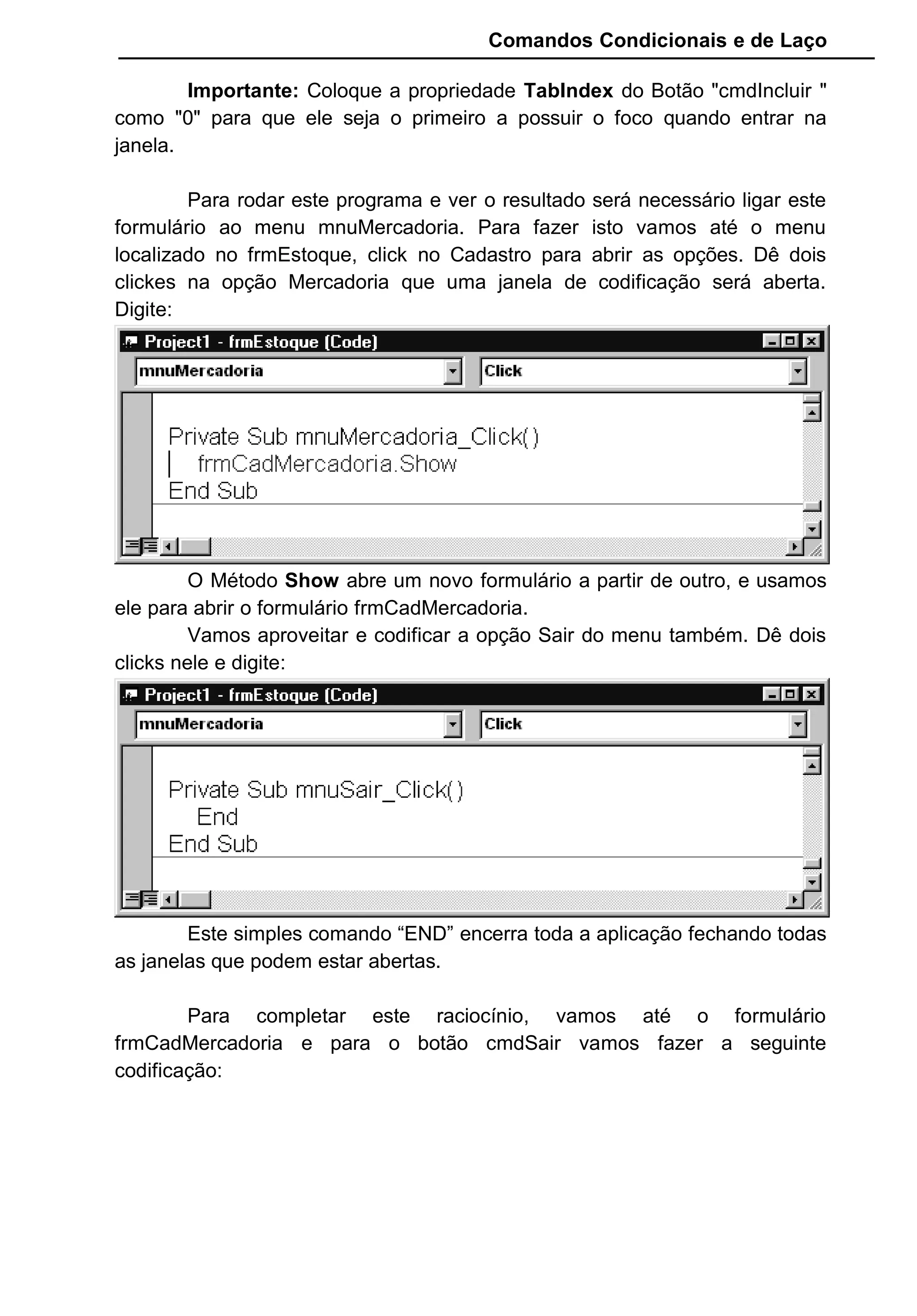 Comandos Condicionais e de Laço
Importante: Coloque a propriedade TabIndex do Botão "cmdIncluir "
como "0" para que ele seja o primeiro a possuir o foco quando entrar na
janela.
Para rodar este programa e ver o resultado será necessário ligar este
formulário ao menu mnuMercadoria. Para fazer isto vamos até o menu
localizado no frmEstoque, click no Cadastro para abrir as opções. Dê dois
clickes na opção Mercadoria que uma janela de codificação será aberta.
Digite:
O Método Show abre um novo formulário a partir de outro, e usamos
ele para abrir o formulário frmCadMercadoria.
Vamos aproveitar e codificar a opção Sair do menu também. Dê dois
clicks nele e digite:
Este simples comando “END” encerra toda a aplicação fechando todas
as janelas que podem estar abertas.
Para completar este raciocínio, vamos até o formulário
frmCadMercadoria e para o botão cmdSair vamos fazer a seguinte
codificação:
 