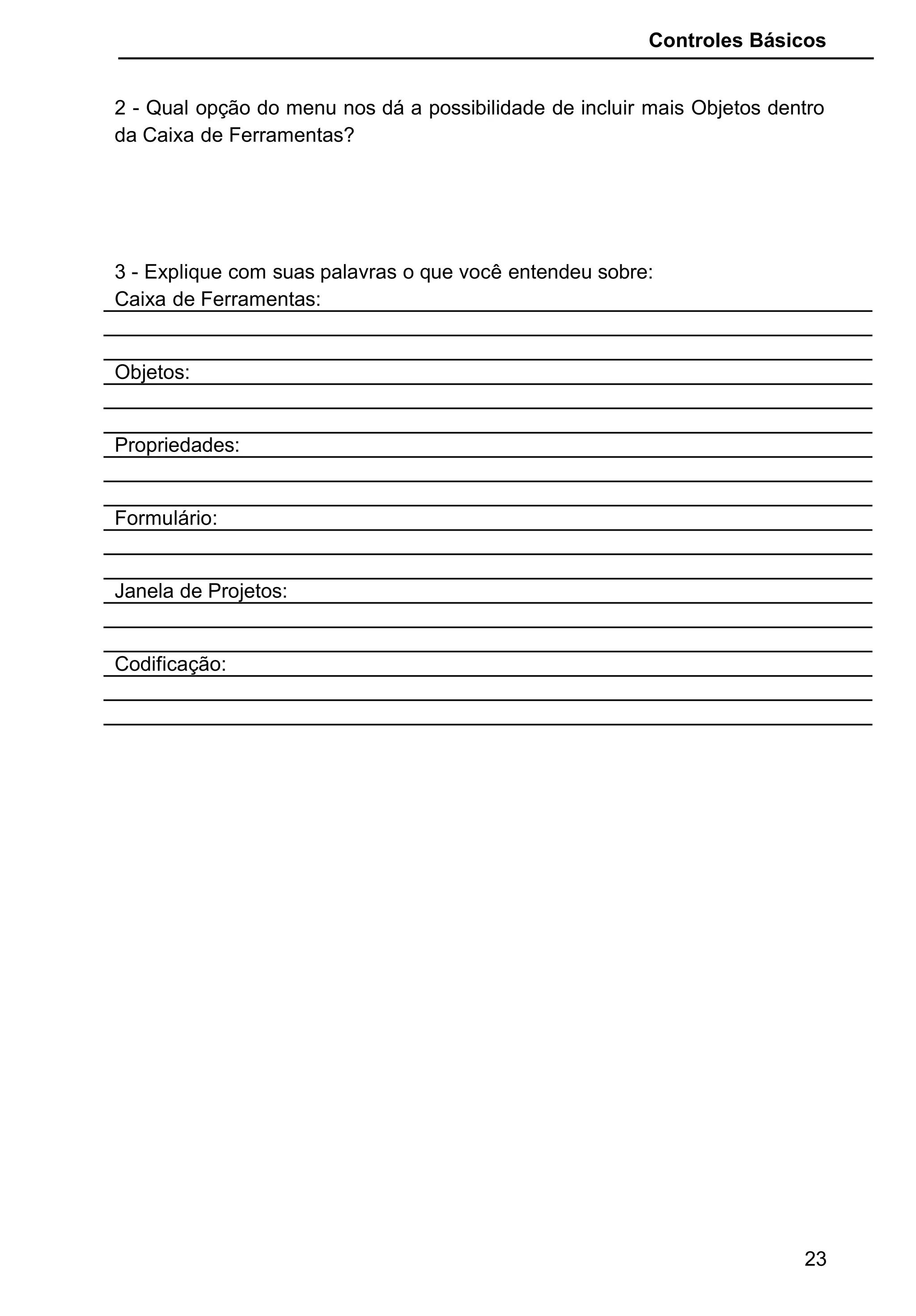 Controles Básicos
2 - Qual opção do menu nos dá a possibilidade de incluir mais Objetos dentro
da Caixa de Ferramentas?
3 - Explique com suas palavras o que você entendeu sobre:
Caixa de Ferramentas:
Objetos:
Propriedades:
Formulário:
Janela de Projetos:
Codificação:
23
 