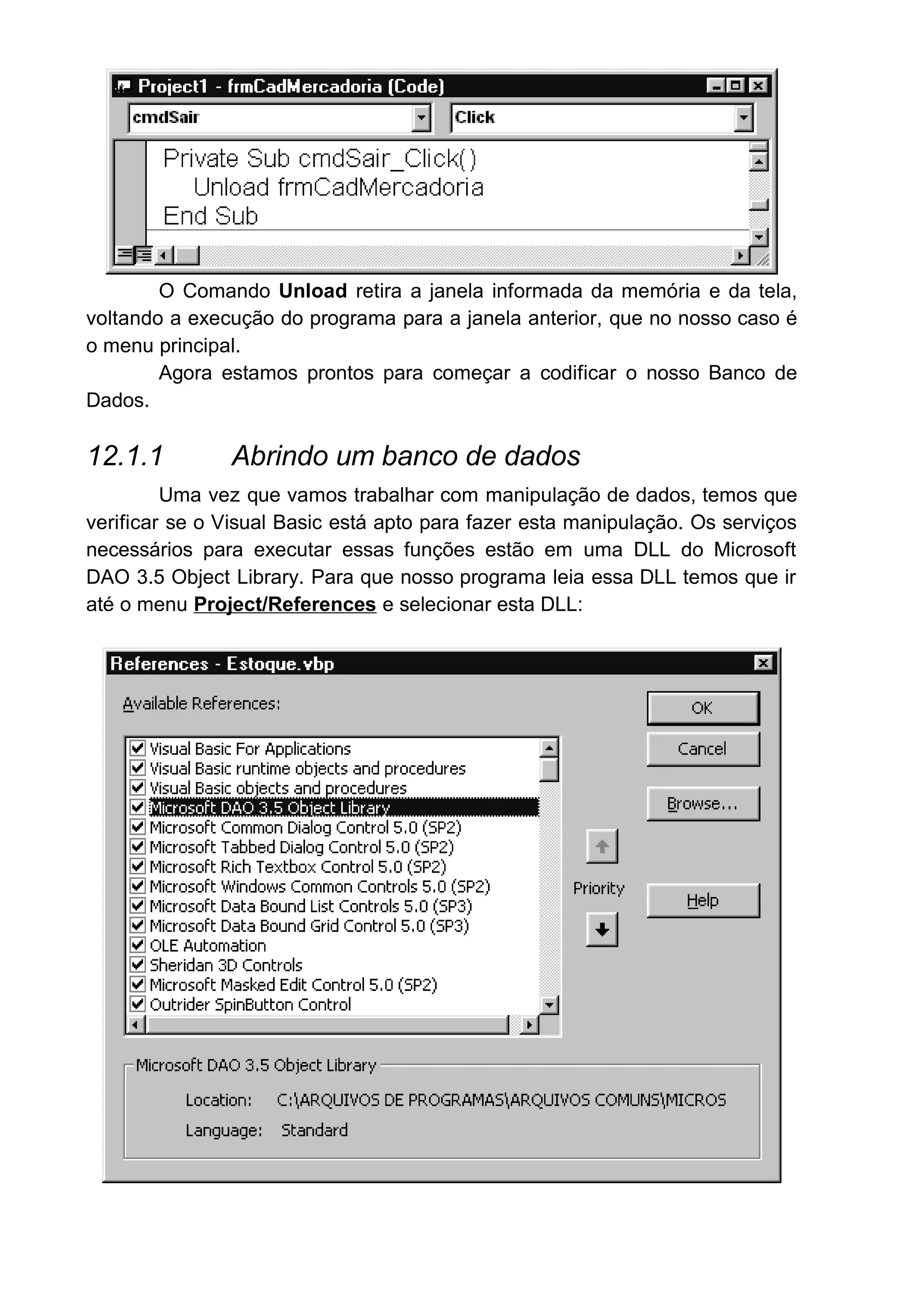 O Comando Unload retira a janela informada da memória e da tela,
voltando a execução do programa para a janela anterior, que no nosso caso é
o menu principal.
Agora estamos prontos para começar a codificar o nosso Banco de
Dados.
12.1.1 Abrindo um banco de dados
Uma vez que vamos trabalhar com manipulação de dados, temos que
verificar se o Visual Basic está apto para fazer esta manipulação. Os serviços
necessários para executar essas funções estão em uma DLL do Microsoft
DAO 3.5 Object Library. Para que nosso programa leia essa DLL temos que ir
até o menu Project/References e selecionar esta DLL:
 