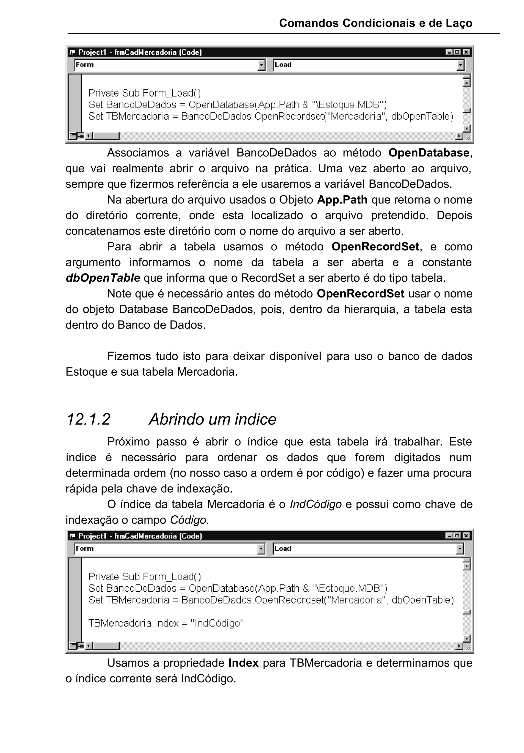 Comandos Condicionais e de Laço
Associamos a variável BancoDeDados ao método OpenDatabase,
que vai realmente abrir o arquivo na prática. Uma vez aberto ao arquivo,
sempre que fizermos referência a ele usaremos a variável BancoDeDados.
Na abertura do arquivo usados o Objeto App.Path que retorna o nome
do diretório corrente, onde esta localizado o arquivo pretendido. Depois
concatenamos este diretório com o nome do arquivo a ser aberto.
Para abrir a tabela usamos o método OpenRecordSet, e como
argumento informamos o nome da tabela a ser aberta e a constante
dbOpenTable que informa que o RecordSet a ser aberto é do tipo tabela.
Note que é necessário antes do método OpenRecordSet usar o nome
do objeto Database BancoDeDados, pois, dentro da hierarquia, a tabela esta
dentro do Banco de Dados.
Fizemos tudo isto para deixar disponível para uso o banco de dados
Estoque e sua tabela Mercadoria.
12.1.2 Abrindo um indice
Próximo passo é abrir o índice que esta tabela irá trabalhar. Este
índice é necessário para ordenar os dados que forem digitados num
determinada ordem (no nosso caso a ordem é por código) e fazer uma procura
rápida pela chave de indexação.
O índice da tabela Mercadoria é o IndCódigo e possui como chave de
indexação o campo Código.
Usamos a propriedade Index para TBMercadoria e determinamos que
o índice corrente será IndCódigo.
 
