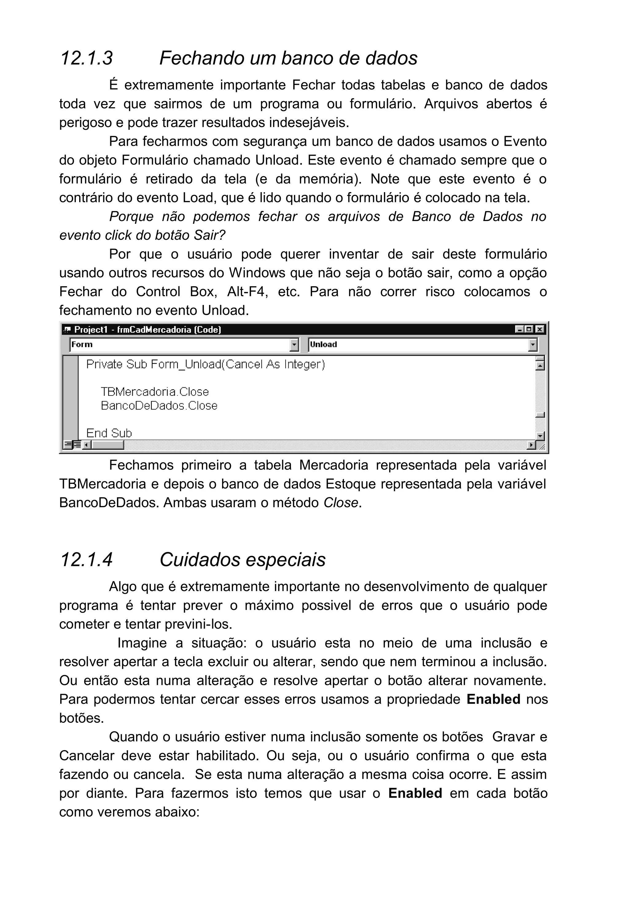 12.1.3 Fechando um banco de dados
É extremamente importante Fechar todas tabelas e banco de dados
toda vez que sairmos de um programa ou formulário. Arquivos abertos é
perigoso e pode trazer resultados indesejáveis.
Para fecharmos com segurança um banco de dados usamos o Evento
do objeto Formulário chamado Unload. Este evento é chamado sempre que o
formulário é retirado da tela (e da memória). Note que este evento é o
contrário do evento Load, que é lido quando o formulário é colocado na tela.
Porque não podemos fechar os arquivos de Banco de Dados no
evento click do botão Sair?
Por que o usuário pode querer inventar de sair deste formulário
usando outros recursos do Windows que não seja o botão sair, como a opção
Fechar do Control Box, Alt-F4, etc. Para não correr risco colocamos o
fechamento no evento Unload.
Fechamos primeiro a tabela Mercadoria representada pela variável
TBMercadoria e depois o banco de dados Estoque representada pela variável
BancoDeDados. Ambas usaram o método Close.
12.1.4 Cuidados especiais
Algo que é extremamente importante no desenvolvimento de qualquer
programa é tentar prever o máximo possivel de erros que o usuário pode
cometer e tentar previni-los.
Imagine a situação: o usuário esta no meio de uma inclusão e
resolver apertar a tecla excluir ou alterar, sendo que nem terminou a inclusão.
Ou então esta numa alteração e resolve apertar o botão alterar novamente.
Para podermos tentar cercar esses erros usamos a propriedade Enabled nos
botões.
Quando o usuário estiver numa inclusão somente os botões Gravar e
Cancelar deve estar habilitado. Ou seja, ou o usuário confirma o que esta
fazendo ou cancela. Se esta numa alteração a mesma coisa ocorre. E assim
por diante. Para fazermos isto temos que usar o Enabled em cada botão
como veremos abaixo:
 