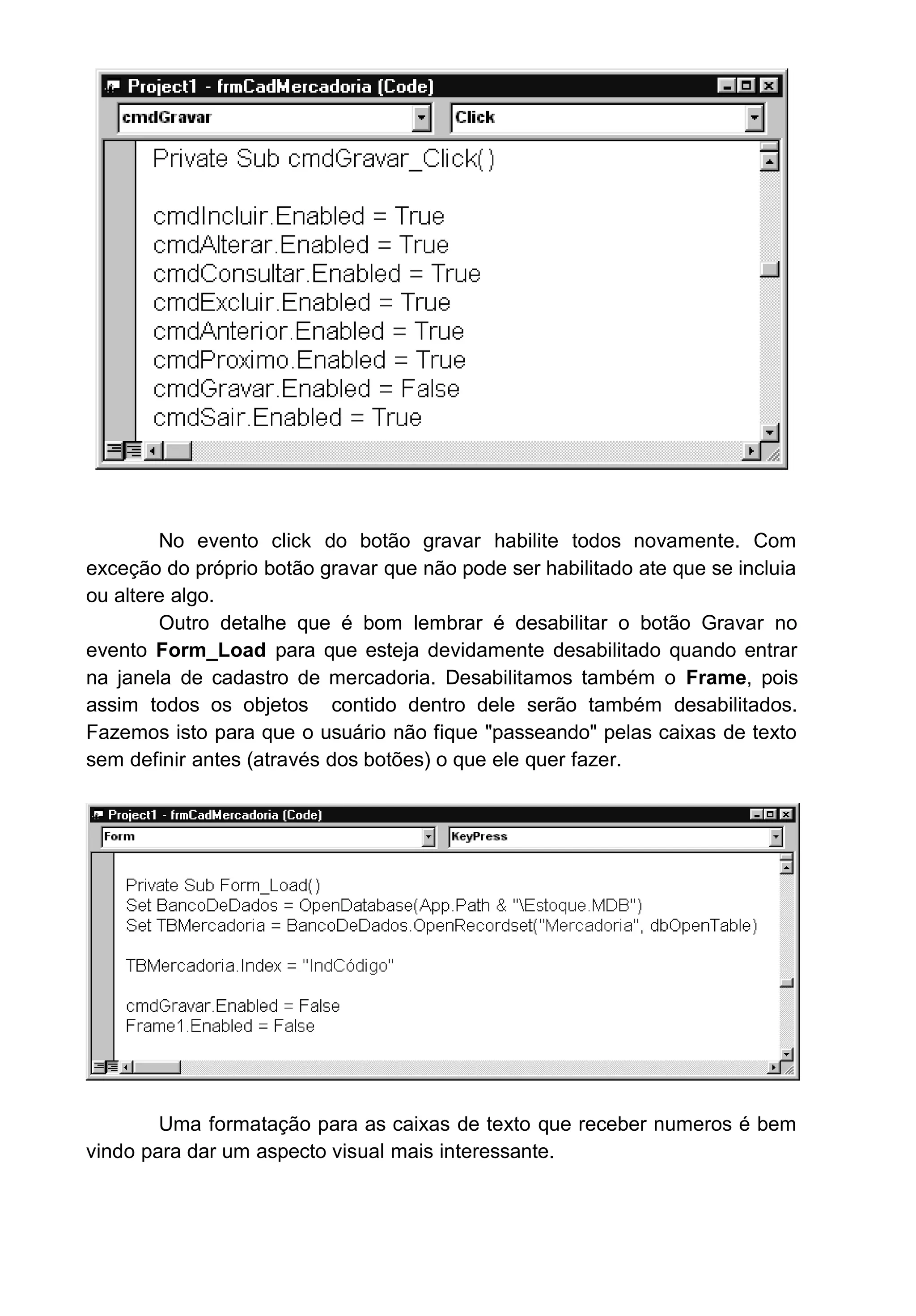 No evento click do botão gravar habilite todos novamente. Com
exceção do próprio botão gravar que não pode ser habilitado ate que se incluia
ou altere algo.
Outro detalhe que é bom lembrar é desabilitar o botão Gravar no
evento Form_Load para que esteja devidamente desabilitado quando entrar
na janela de cadastro de mercadoria. Desabilitamos também o Frame, pois
assim todos os objetos contido dentro dele serão também desabilitados.
Fazemos isto para que o usuário não fique "passeando" pelas caixas de texto
sem definir antes (através dos botões) o que ele quer fazer.
Uma formatação para as caixas de texto que receber numeros é bem
vindo para dar um aspecto visual mais interessante.
 
