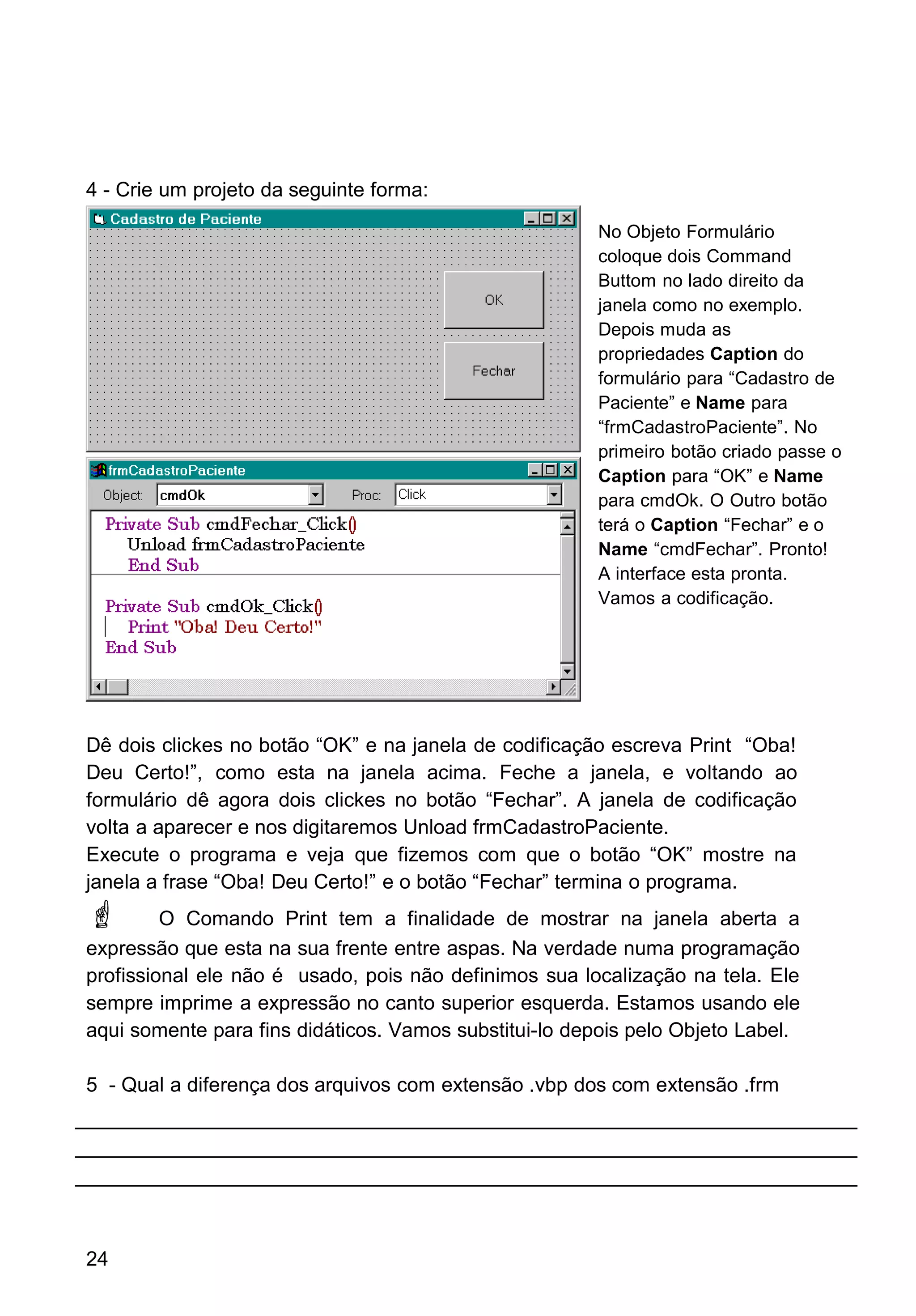 4 - Crie um projeto da seguinte forma:
Dê dois clickes no botão “OK” e na janela de codificação escreva Print “Oba!
Deu Certo!”, como esta na janela acima. Feche a janela, e voltando ao
formulário dê agora dois clickes no botão “Fechar”. A janela de codificação
volta a aparecer e nos digitaremos Unload frmCadastroPaciente.
Execute o programa e veja que fizemos com que o botão “OK” mostre na
janela a frase “Oba! Deu Certo!” e o botão “Fechar” termina o programa.
 O Comando Print tem a finalidade de mostrar na janela aberta a
expressão que esta na sua frente entre aspas. Na verdade numa programação
profissional ele não é usado, pois não definimos sua localização na tela. Ele
sempre imprime a expressão no canto superior esquerda. Estamos usando ele
aqui somente para fins didáticos. Vamos substitui-lo depois pelo Objeto Label.
5 - Qual a diferença dos arquivos com extensão .vbp dos com extensão .frm
24
No Objeto Formulário
coloque dois Command
Buttom no lado direito da
janela como no exemplo.
Depois muda as
propriedades Caption do
formulário para “Cadastro de
Paciente” e Name para
“frmCadastroPaciente”. No
primeiro botão criado passe o
Caption para “OK” e Name
para cmdOk. O Outro botão
terá o Caption “Fechar” e o
Name “cmdFechar”. Pronto!
A interface esta pronta.
Vamos a codificação.
 