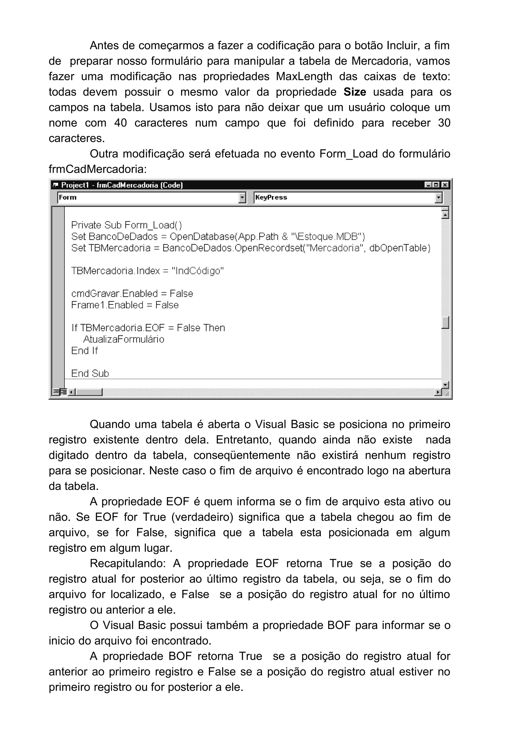 Antes de começarmos a fazer a codificação para o botão Incluir, a fim
de preparar nosso formulário para manipular a tabela de Mercadoria, vamos
fazer uma modificação nas propriedades MaxLength das caixas de texto:
todas devem possuir o mesmo valor da propriedade Size usada para os
campos na tabela. Usamos isto para não deixar que um usuário coloque um
nome com 40 caracteres num campo que foi definido para receber 30
caracteres.
Outra modificação será efetuada no evento Form_Load do formulário
frmCadMercadoria:
Quando uma tabela é aberta o Visual Basic se posiciona no primeiro
registro existente dentro dela. Entretanto, quando ainda não existe nada
digitado dentro da tabela, conseqüentemente não existirá nenhum registro
para se posicionar. Neste caso o fim de arquivo é encontrado logo na abertura
da tabela.
A propriedade EOF é quem informa se o fim de arquivo esta ativo ou
não. Se EOF for True (verdadeiro) significa que a tabela chegou ao fim de
arquivo, se for False, significa que a tabela esta posicionada em algum
registro em algum lugar.
Recapitulando: A propriedade EOF retorna True se a posição do
registro atual for posterior ao último registro da tabela, ou seja, se o fim do
arquivo for localizado, e False se a posição do registro atual for no último
registro ou anterior a ele.
O Visual Basic possui também a propriedade BOF para informar se o
inicio do arquivo foi encontrado.
A propriedade BOF retorna True se a posição do registro atual for
anterior ao primeiro registro e False se a posição do registro atual estiver no
primeiro registro ou for posterior a ele.
 