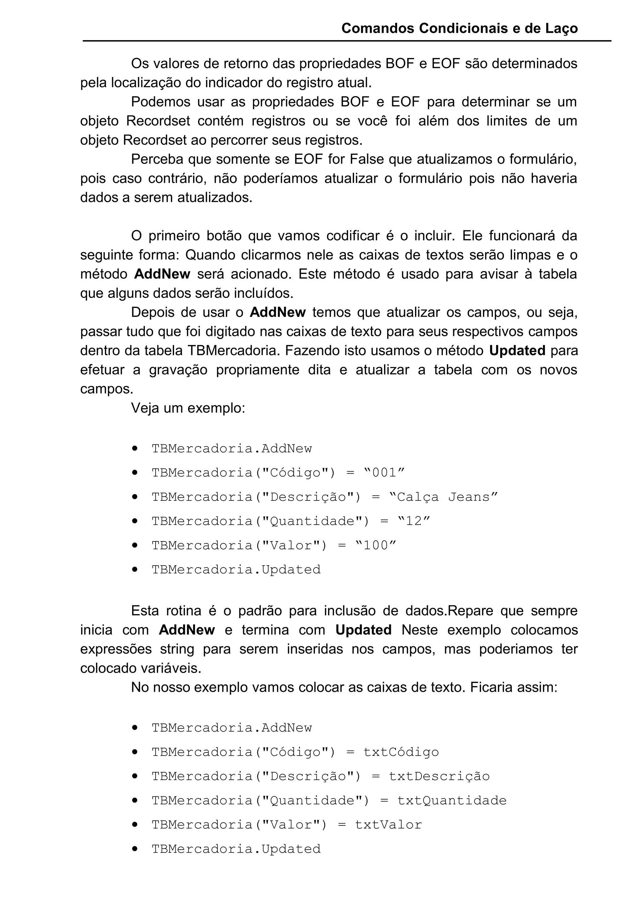 Comandos Condicionais e de Laço
Os valores de retorno das propriedades BOF e EOF são determinados
pela localização do indicador do registro atual.
Podemos usar as propriedades BOF e EOF para determinar se um
objeto Recordset contém registros ou se você foi além dos limites de um
objeto Recordset ao percorrer seus registros.
Perceba que somente se EOF for False que atualizamos o formulário,
pois caso contrário, não poderíamos atualizar o formulário pois não haveria
dados a serem atualizados.
O primeiro botão que vamos codificar é o incluir. Ele funcionará da
seguinte forma: Quando clicarmos nele as caixas de textos serão limpas e o
método AddNew será acionado. Este método é usado para avisar à tabela
que alguns dados serão incluídos.
Depois de usar o AddNew temos que atualizar os campos, ou seja,
passar tudo que foi digitado nas caixas de texto para seus respectivos campos
dentro da tabela TBMercadoria. Fazendo isto usamos o método Updated para
efetuar a gravação propriamente dita e atualizar a tabela com os novos
campos.
Veja um exemplo:
• TBMercadoria.AddNew
• TBMercadoria("Código") = “001”
• TBMercadoria("Descrição") = “Calça Jeans”
• TBMercadoria("Quantidade") = “12”
• TBMercadoria("Valor") = “100”
• TBMercadoria.Updated
Esta rotina é o padrão para inclusão de dados.Repare que sempre
inicia com AddNew e termina com Updated Neste exemplo colocamos
expressões string para serem inseridas nos campos, mas poderiamos ter
colocado variáveis.
No nosso exemplo vamos colocar as caixas de texto. Ficaria assim:
• TBMercadoria.AddNew
• TBMercadoria("Código") = txtCódigo
• TBMercadoria("Descrição") = txtDescrição
• TBMercadoria("Quantidade") = txtQuantidade
• TBMercadoria("Valor") = txtValor
• TBMercadoria.Updated
 