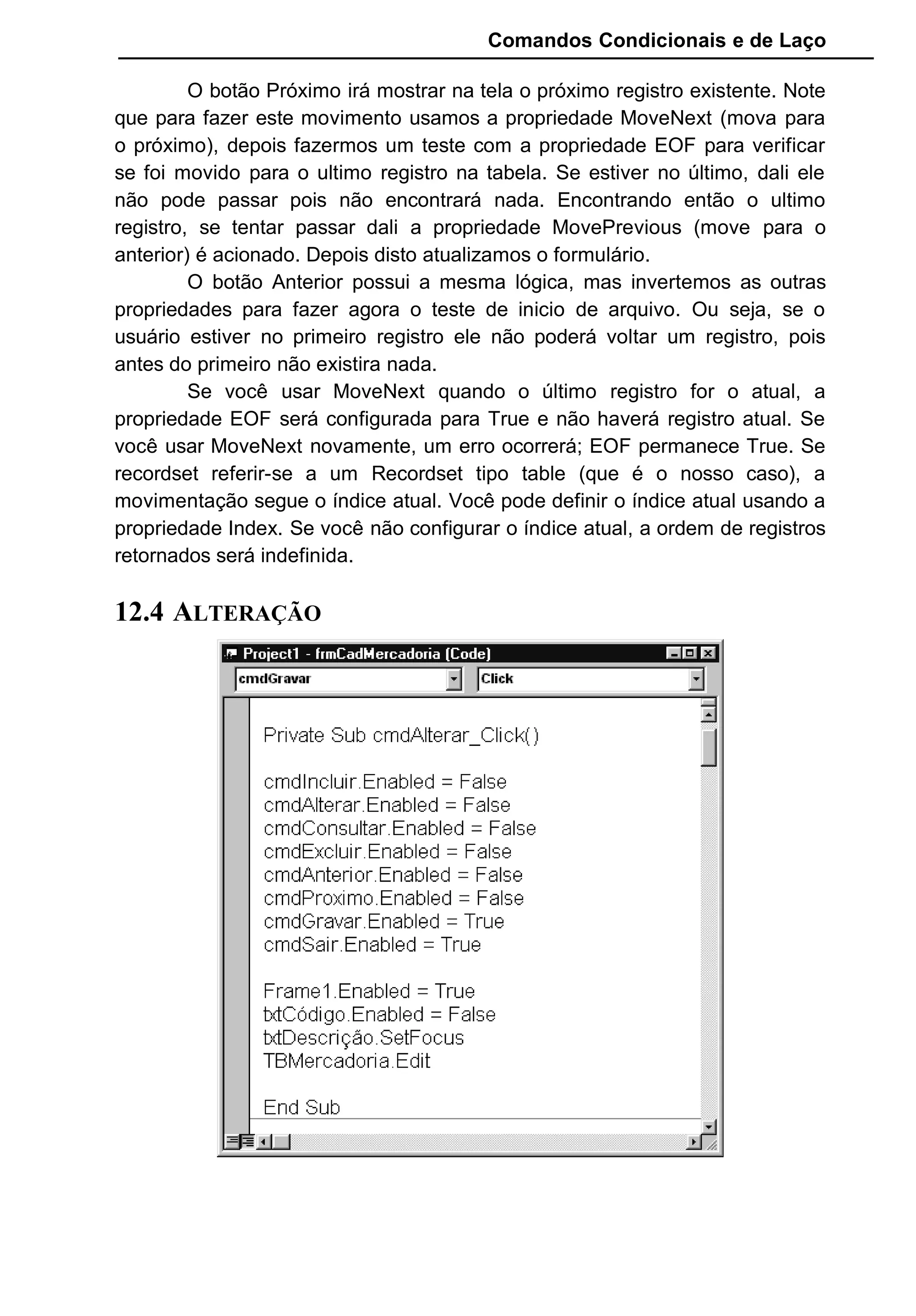 Comandos Condicionais e de Laço
O botão Próximo irá mostrar na tela o próximo registro existente. Note
que para fazer este movimento usamos a propriedade MoveNext (mova para
o próximo), depois fazermos um teste com a propriedade EOF para verificar
se foi movido para o ultimo registro na tabela. Se estiver no último, dali ele
não pode passar pois não encontrará nada. Encontrando então o ultimo
registro, se tentar passar dali a propriedade MovePrevious (move para o
anterior) é acionado. Depois disto atualizamos o formulário.
O botão Anterior possui a mesma lógica, mas invertemos as outras
propriedades para fazer agora o teste de inicio de arquivo. Ou seja, se o
usuário estiver no primeiro registro ele não poderá voltar um registro, pois
antes do primeiro não existira nada.
Se você usar MoveNext quando o último registro for o atual, a
propriedade EOF será configurada para True e não haverá registro atual. Se
você usar MoveNext novamente, um erro ocorrerá; EOF permanece True. Se
recordset referir-se a um Recordset tipo table (que é o nosso caso), a
movimentação segue o índice atual. Você pode definir o índice atual usando a
propriedade Index. Se você não configurar o índice atual, a ordem de registros
retornados será indefinida.
12.4 ALTERAÇÃO
 