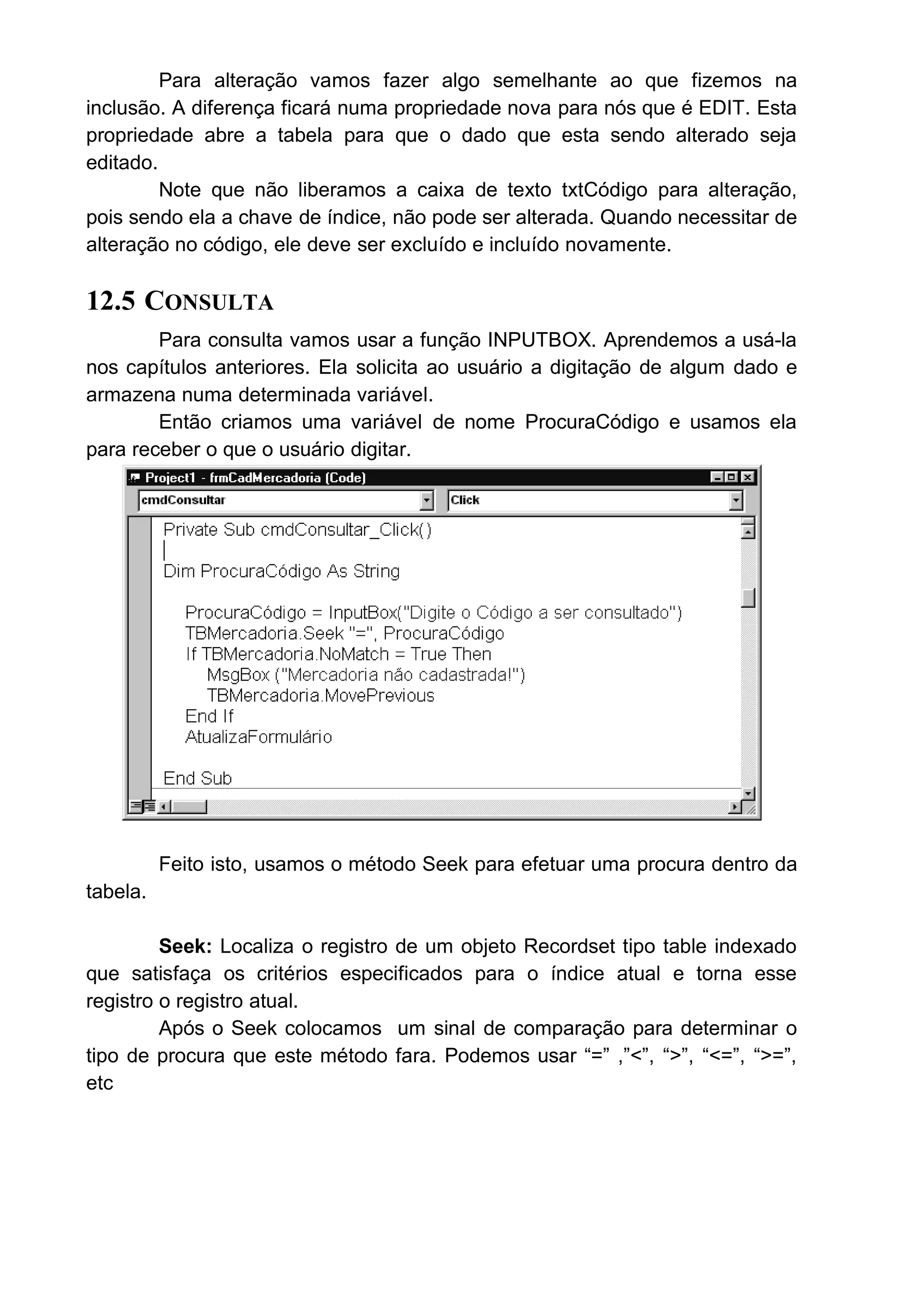 Para alteração vamos fazer algo semelhante ao que fizemos na
inclusão. A diferença ficará numa propriedade nova para nós que é EDIT. Esta
propriedade abre a tabela para que o dado que esta sendo alterado seja
editado.
Note que não liberamos a caixa de texto txtCódigo para alteração,
pois sendo ela a chave de índice, não pode ser alterada. Quando necessitar de
alteração no código, ele deve ser excluído e incluído novamente.
12.5 CONSULTA
Para consulta vamos usar a função INPUTBOX. Aprendemos a usá-la
nos capítulos anteriores. Ela solicita ao usuário a digitação de algum dado e
armazena numa determinada variável.
Então criamos uma variável de nome ProcuraCódigo e usamos ela
para receber o que o usuário digitar.
Feito isto, usamos o método Seek para efetuar uma procura dentro da
tabela.
Seek: Localiza o registro de um objeto Recordset tipo table indexado
que satisfaça os critérios especificados para o índice atual e torna esse
registro o registro atual.
Após o Seek colocamos um sinal de comparação para determinar o
tipo de procura que este método fara. Podemos usar “=” ,”<”, “>”, “<=”, “>=”,
etc
 