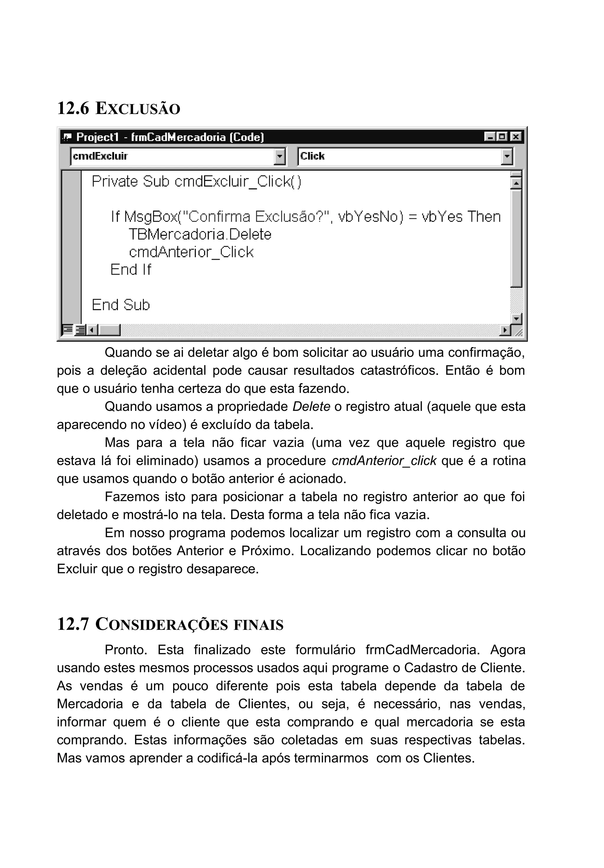 12.6 EXCLUSÃO
Quando se ai deletar algo é bom solicitar ao usuário uma confirmação,
pois a deleção acidental pode causar resultados catastróficos. Então é bom
que o usuário tenha certeza do que esta fazendo.
Quando usamos a propriedade Delete o registro atual (aquele que esta
aparecendo no vídeo) é excluído da tabela.
Mas para a tela não ficar vazia (uma vez que aquele registro que
estava lá foi eliminado) usamos a procedure cmdAnterior_click que é a rotina
que usamos quando o botão anterior é acionado.
Fazemos isto para posicionar a tabela no registro anterior ao que foi
deletado e mostrá-lo na tela. Desta forma a tela não fica vazia.
Em nosso programa podemos localizar um registro com a consulta ou
através dos botões Anterior e Próximo. Localizando podemos clicar no botão
Excluir que o registro desaparece.
12.7 CONSIDERAÇÕES FINAIS
Pronto. Esta finalizado este formulário frmCadMercadoria. Agora
usando estes mesmos processos usados aqui programe o Cadastro de Cliente.
As vendas é um pouco diferente pois esta tabela depende da tabela de
Mercadoria e da tabela de Clientes, ou seja, é necessário, nas vendas,
informar quem é o cliente que esta comprando e qual mercadoria se esta
comprando. Estas informações são coletadas em suas respectivas tabelas.
Mas vamos aprender a codificá-la após terminarmos com os Clientes.
 