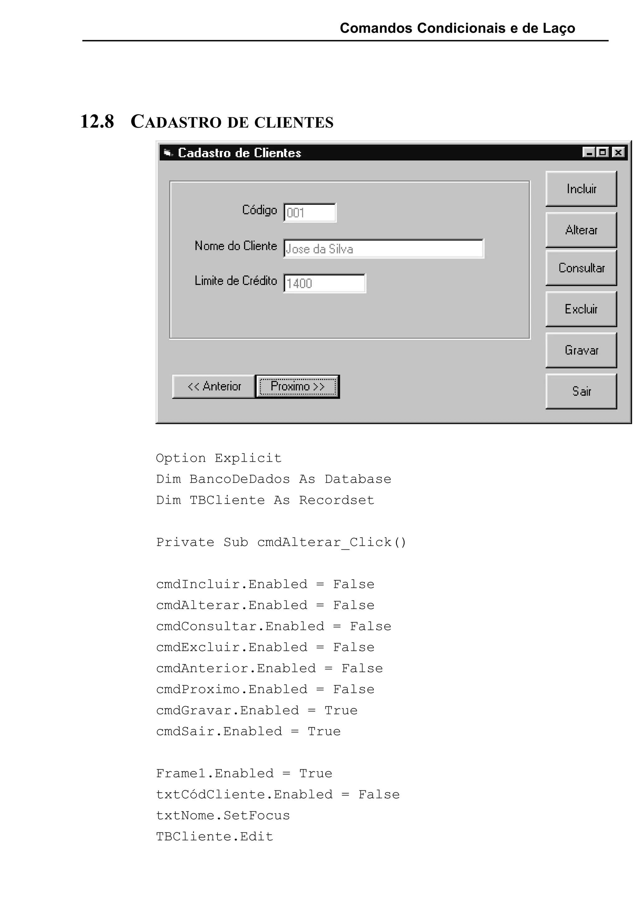 Comandos Condicionais e de Laço
12.8 CADASTRO DE CLIENTES
Option Explicit
Dim BancoDeDados As Database
Dim TBCliente As Recordset
Private Sub cmdAlterar_Click()
cmdIncluir.Enabled = False
cmdAlterar.Enabled = False
cmdConsultar.Enabled = False
cmdExcluir.Enabled = False
cmdAnterior.Enabled = False
cmdProximo.Enabled = False
cmdGravar.Enabled = True
cmdSair.Enabled = True
Frame1.Enabled = True
txtCódCliente.Enabled = False
txtNome.SetFocus
TBCliente.Edit
 