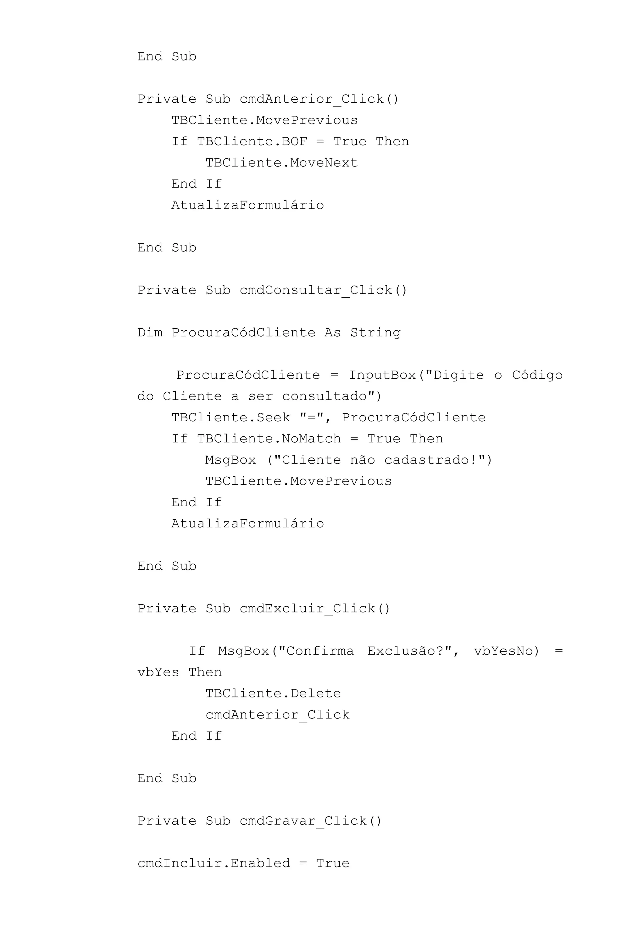 End Sub
Private Sub cmdAnterior_Click()
TBCliente.MovePrevious
If TBCliente.BOF = True Then
TBCliente.MoveNext
End If
AtualizaFormulário
End Sub
Private Sub cmdConsultar_Click()
Dim ProcuraCódCliente As String
ProcuraCódCliente = InputBox("Digite o Código
do Cliente a ser consultado")
TBCliente.Seek "=", ProcuraCódCliente
If TBCliente.NoMatch = True Then
MsgBox ("Cliente não cadastrado!")
TBCliente.MovePrevious
End If
AtualizaFormulário
End Sub
Private Sub cmdExcluir_Click()
If MsgBox("Confirma Exclusão?", vbYesNo) =
vbYes Then
TBCliente.Delete
cmdAnterior_Click
End If
End Sub
Private Sub cmdGravar_Click()
cmdIncluir.Enabled = True
 