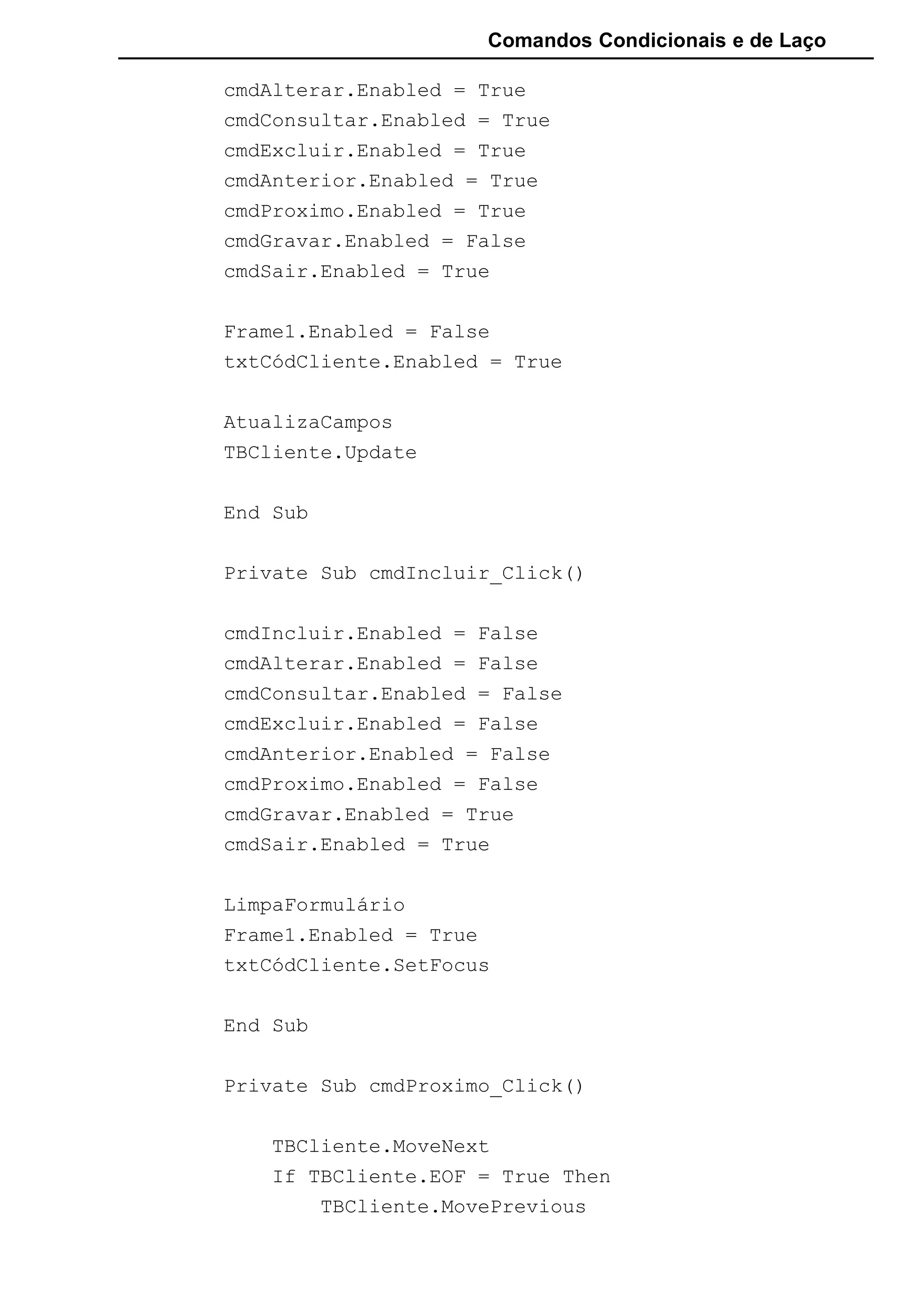 Comandos Condicionais e de Laço
cmdAlterar.Enabled = True
cmdConsultar.Enabled = True
cmdExcluir.Enabled = True
cmdAnterior.Enabled = True
cmdProximo.Enabled = True
cmdGravar.Enabled = False
cmdSair.Enabled = True
Frame1.Enabled = False
txtCódCliente.Enabled = True
AtualizaCampos
TBCliente.Update
End Sub
Private Sub cmdIncluir_Click()
cmdIncluir.Enabled = False
cmdAlterar.Enabled = False
cmdConsultar.Enabled = False
cmdExcluir.Enabled = False
cmdAnterior.Enabled = False
cmdProximo.Enabled = False
cmdGravar.Enabled = True
cmdSair.Enabled = True
LimpaFormulário
Frame1.Enabled = True
txtCódCliente.SetFocus
End Sub
Private Sub cmdProximo_Click()
TBCliente.MoveNext
If TBCliente.EOF = True Then
TBCliente.MovePrevious
 