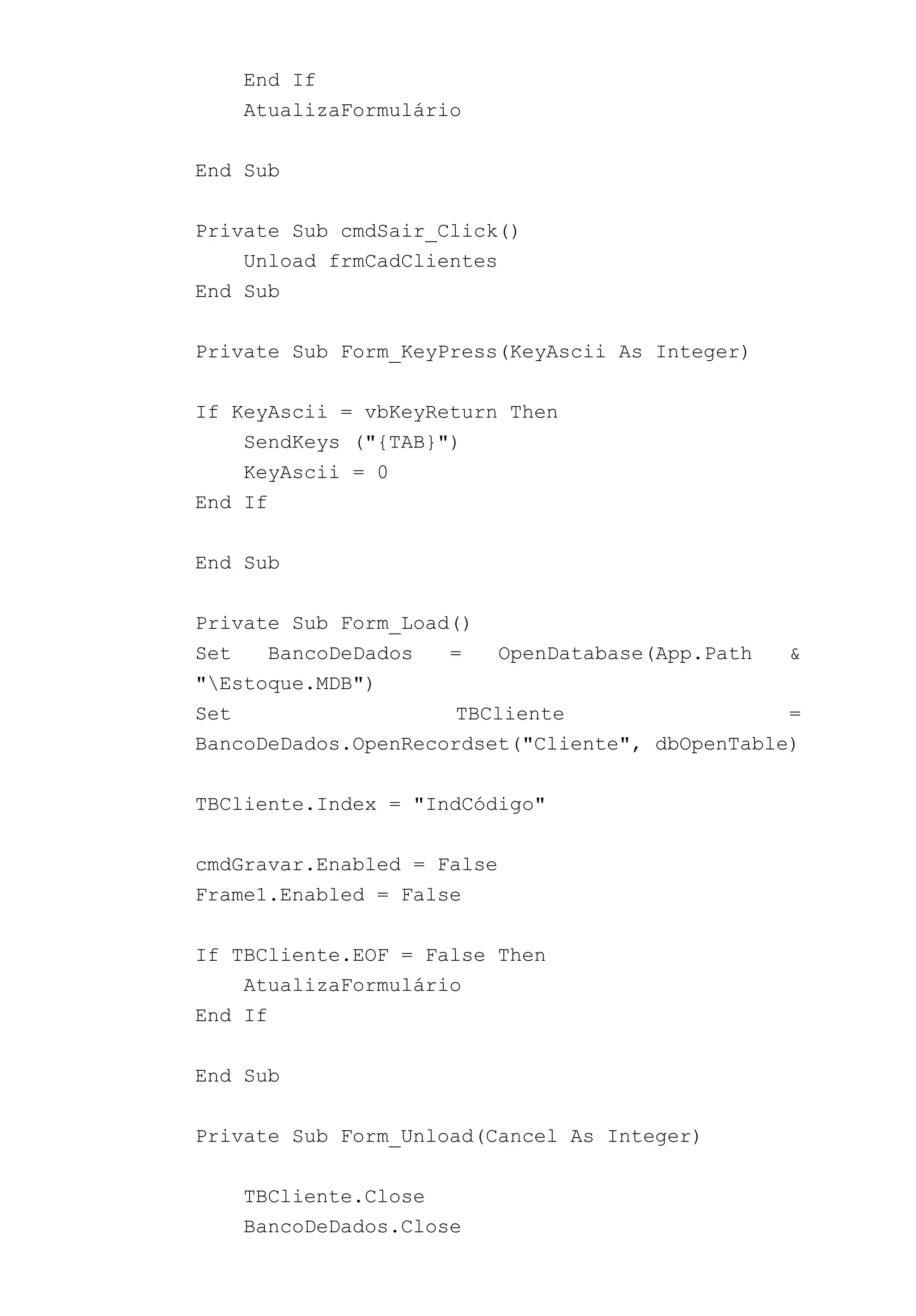 End If
AtualizaFormulário
End Sub
Private Sub cmdSair_Click()
Unload frmCadClientes
End Sub
Private Sub Form_KeyPress(KeyAscii As Integer)
If KeyAscii = vbKeyReturn Then
SendKeys ("{TAB}")
KeyAscii = 0
End If
End Sub
Private Sub Form_Load()
Set BancoDeDados = OpenDatabase(App.Path &
"Estoque.MDB")
Set TBCliente =
BancoDeDados.OpenRecordset("Cliente", dbOpenTable)
TBCliente.Index = "IndCódigo"
cmdGravar.Enabled = False
Frame1.Enabled = False
If TBCliente.EOF = False Then
AtualizaFormulário
End If
End Sub
Private Sub Form_Unload(Cancel As Integer)
TBCliente.Close
BancoDeDados.Close
 