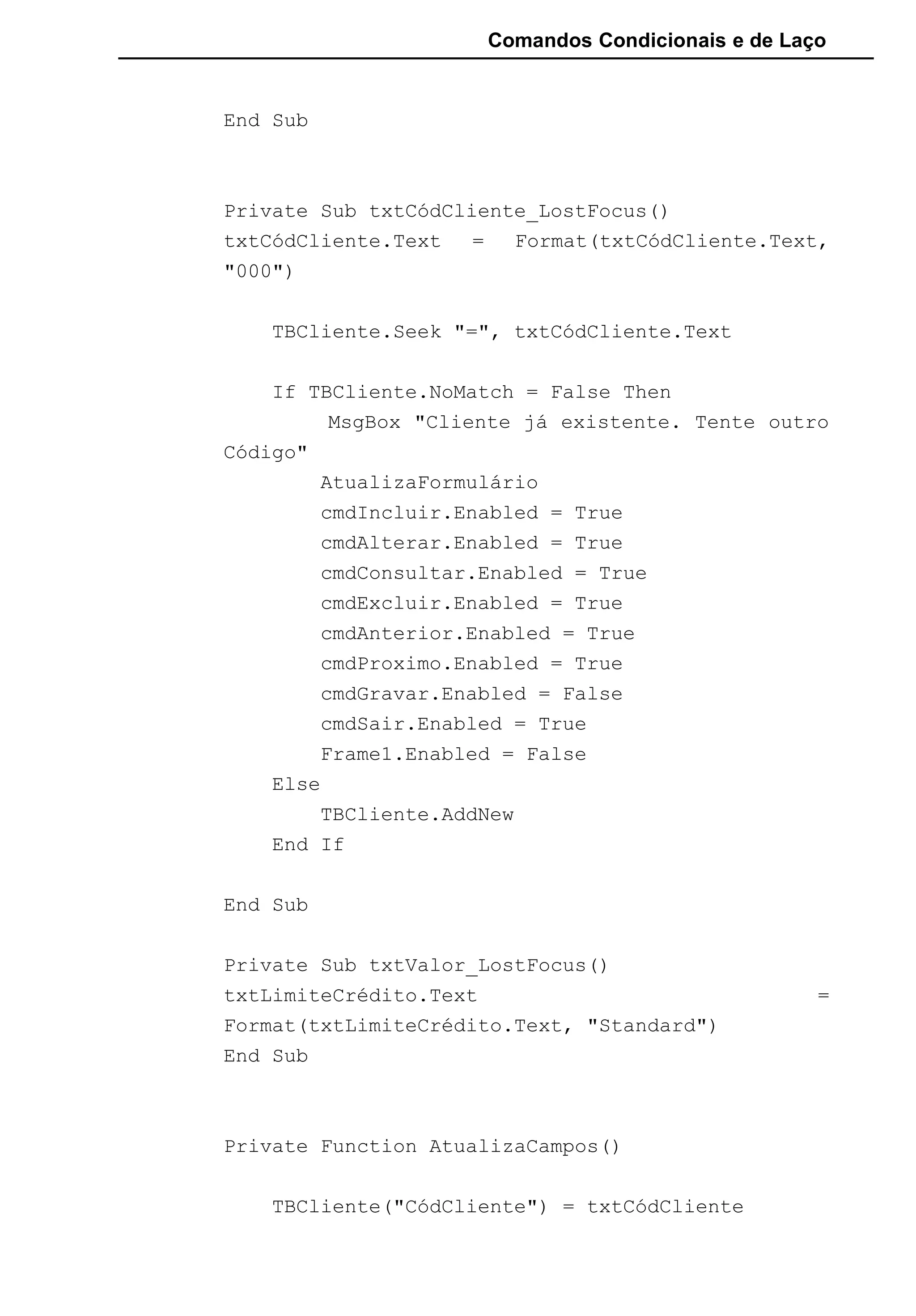 Comandos Condicionais e de Laço
End Sub
Private Sub txtCódCliente_LostFocus()
txtCódCliente.Text = Format(txtCódCliente.Text,
"000")
TBCliente.Seek "=", txtCódCliente.Text
If TBCliente.NoMatch = False Then
MsgBox "Cliente já existente. Tente outro
Código"
AtualizaFormulário
cmdIncluir.Enabled = True
cmdAlterar.Enabled = True
cmdConsultar.Enabled = True
cmdExcluir.Enabled = True
cmdAnterior.Enabled = True
cmdProximo.Enabled = True
cmdGravar.Enabled = False
cmdSair.Enabled = True
Frame1.Enabled = False
Else
TBCliente.AddNew
End If
End Sub
Private Sub txtValor_LostFocus()
txtLimiteCrédito.Text =
Format(txtLimiteCrédito.Text, "Standard")
End Sub
Private Function AtualizaCampos()
TBCliente("CódCliente") = txtCódCliente
 