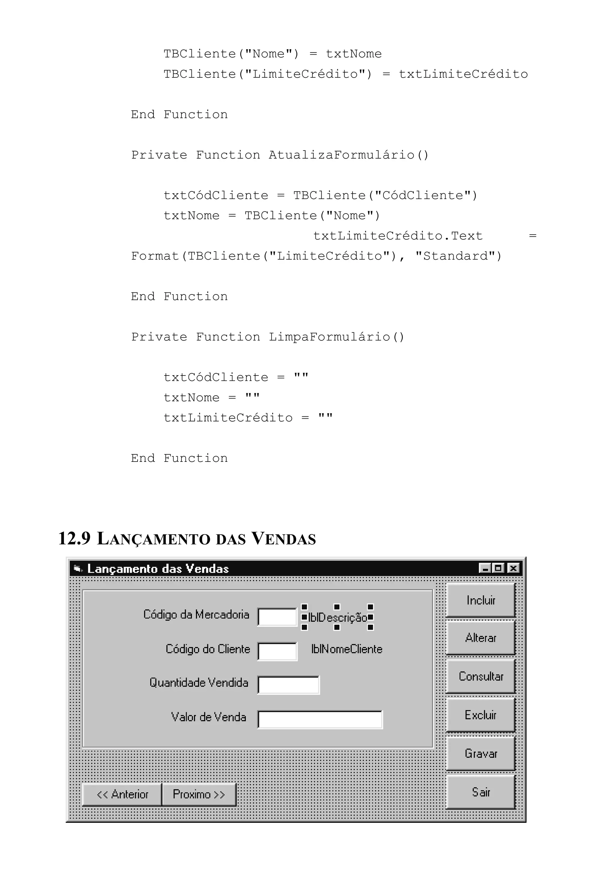 TBCliente("Nome") = txtNome
TBCliente("LimiteCrédito") = txtLimiteCrédito
End Function
Private Function AtualizaFormulário()
txtCódCliente = TBCliente("CódCliente")
txtNome = TBCliente("Nome")
txtLimiteCrédito.Text =
Format(TBCliente("LimiteCrédito"), "Standard")
End Function
Private Function LimpaFormulário()
txtCódCliente = ""
txtNome = ""
txtLimiteCrédito = ""
End Function
12.9 LANÇAMENTO DAS VENDAS
 