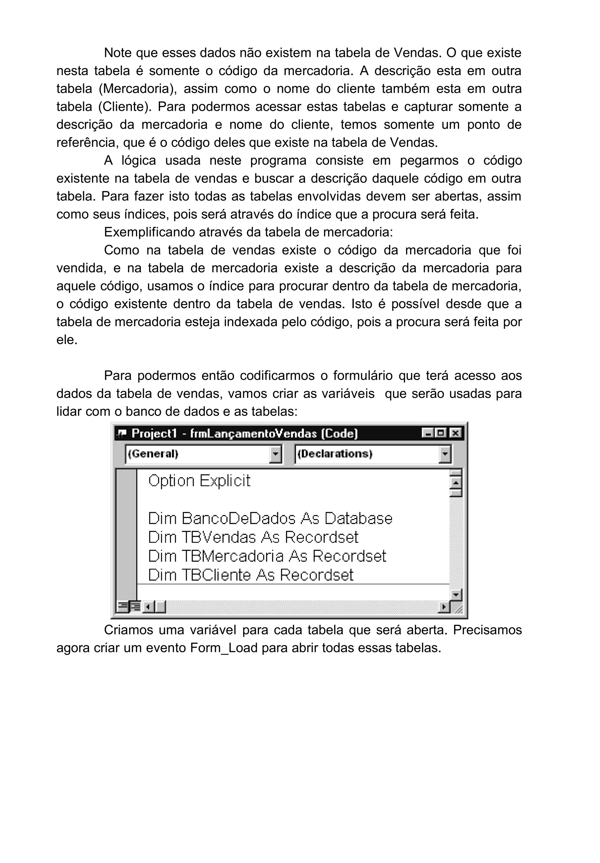 Note que esses dados não existem na tabela de Vendas. O que existe
nesta tabela é somente o código da mercadoria. A descrição esta em outra
tabela (Mercadoria), assim como o nome do cliente também esta em outra
tabela (Cliente). Para podermos acessar estas tabelas e capturar somente a
descrição da mercadoria e nome do cliente, temos somente um ponto de
referência, que é o código deles que existe na tabela de Vendas.
A lógica usada neste programa consiste em pegarmos o código
existente na tabela de vendas e buscar a descrição daquele código em outra
tabela. Para fazer isto todas as tabelas envolvidas devem ser abertas, assim
como seus índices, pois será através do índice que a procura será feita.
Exemplificando através da tabela de mercadoria:
Como na tabela de vendas existe o código da mercadoria que foi
vendida, e na tabela de mercadoria existe a descrição da mercadoria para
aquele código, usamos o índice para procurar dentro da tabela de mercadoria,
o código existente dentro da tabela de vendas. Isto é possível desde que a
tabela de mercadoria esteja indexada pelo código, pois a procura será feita por
ele.
Para podermos então codificarmos o formulário que terá acesso aos
dados da tabela de vendas, vamos criar as variáveis que serão usadas para
lidar com o banco de dados e as tabelas:
Criamos uma variável para cada tabela que será aberta. Precisamos
agora criar um evento Form_Load para abrir todas essas tabelas.
 