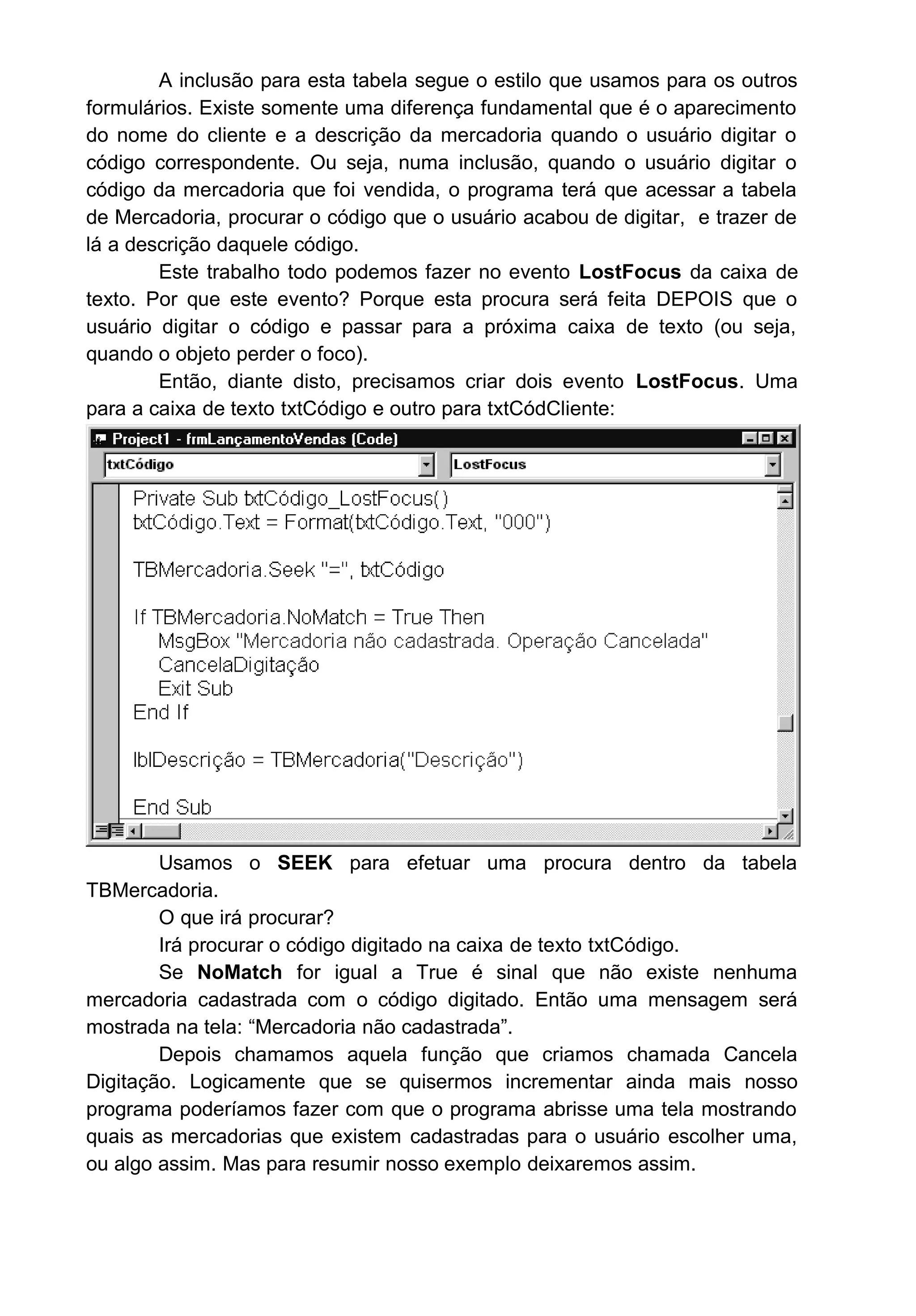 A inclusão para esta tabela segue o estilo que usamos para os outros
formulários. Existe somente uma diferença fundamental que é o aparecimento
do nome do cliente e a descrição da mercadoria quando o usuário digitar o
código correspondente. Ou seja, numa inclusão, quando o usuário digitar o
código da mercadoria que foi vendida, o programa terá que acessar a tabela
de Mercadoria, procurar o código que o usuário acabou de digitar, e trazer de
lá a descrição daquele código.
Este trabalho todo podemos fazer no evento LostFocus da caixa de
texto. Por que este evento? Porque esta procura será feita DEPOIS que o
usuário digitar o código e passar para a próxima caixa de texto (ou seja,
quando o objeto perder o foco).
Então, diante disto, precisamos criar dois evento LostFocus. Uma
para a caixa de texto txtCódigo e outro para txtCódCliente:
Usamos o SEEK para efetuar uma procura dentro da tabela
TBMercadoria.
O que irá procurar?
Irá procurar o código digitado na caixa de texto txtCódigo.
Se NoMatch for igual a True é sinal que não existe nenhuma
mercadoria cadastrada com o código digitado. Então uma mensagem será
mostrada na tela: “Mercadoria não cadastrada”.
Depois chamamos aquela função que criamos chamada Cancela
Digitação. Logicamente que se quisermos incrementar ainda mais nosso
programa poderíamos fazer com que o programa abrisse uma tela mostrando
quais as mercadorias que existem cadastradas para o usuário escolher uma,
ou algo assim. Mas para resumir nosso exemplo deixaremos assim.
 
