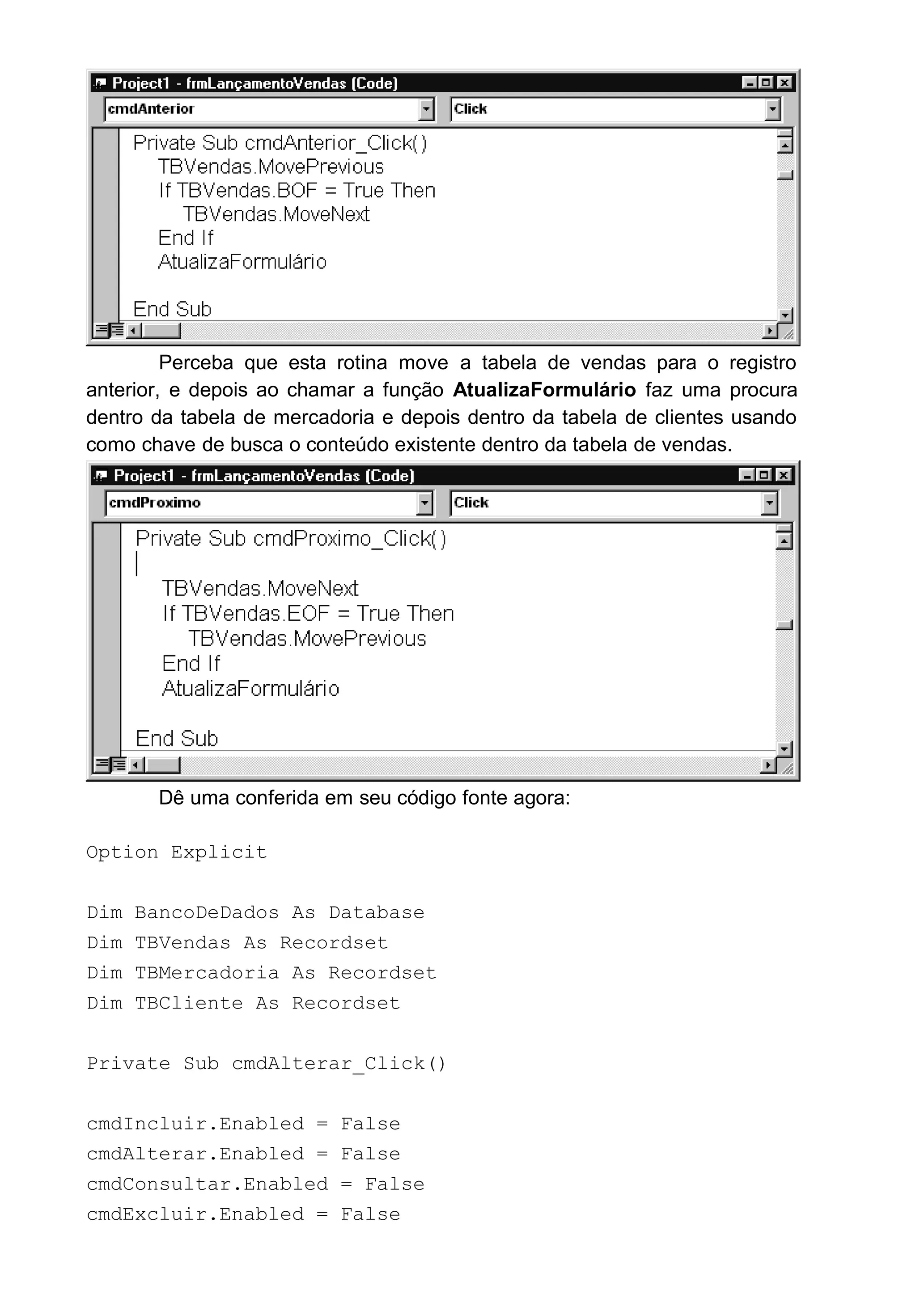 Perceba que esta rotina move a tabela de vendas para o registro
anterior, e depois ao chamar a função AtualizaFormulário faz uma procura
dentro da tabela de mercadoria e depois dentro da tabela de clientes usando
como chave de busca o conteúdo existente dentro da tabela de vendas.
Dê uma conferida em seu código fonte agora:
Option Explicit
Dim BancoDeDados As Database
Dim TBVendas As Recordset
Dim TBMercadoria As Recordset
Dim TBCliente As Recordset
Private Sub cmdAlterar_Click()
cmdIncluir.Enabled = False
cmdAlterar.Enabled = False
cmdConsultar.Enabled = False
cmdExcluir.Enabled = False
 