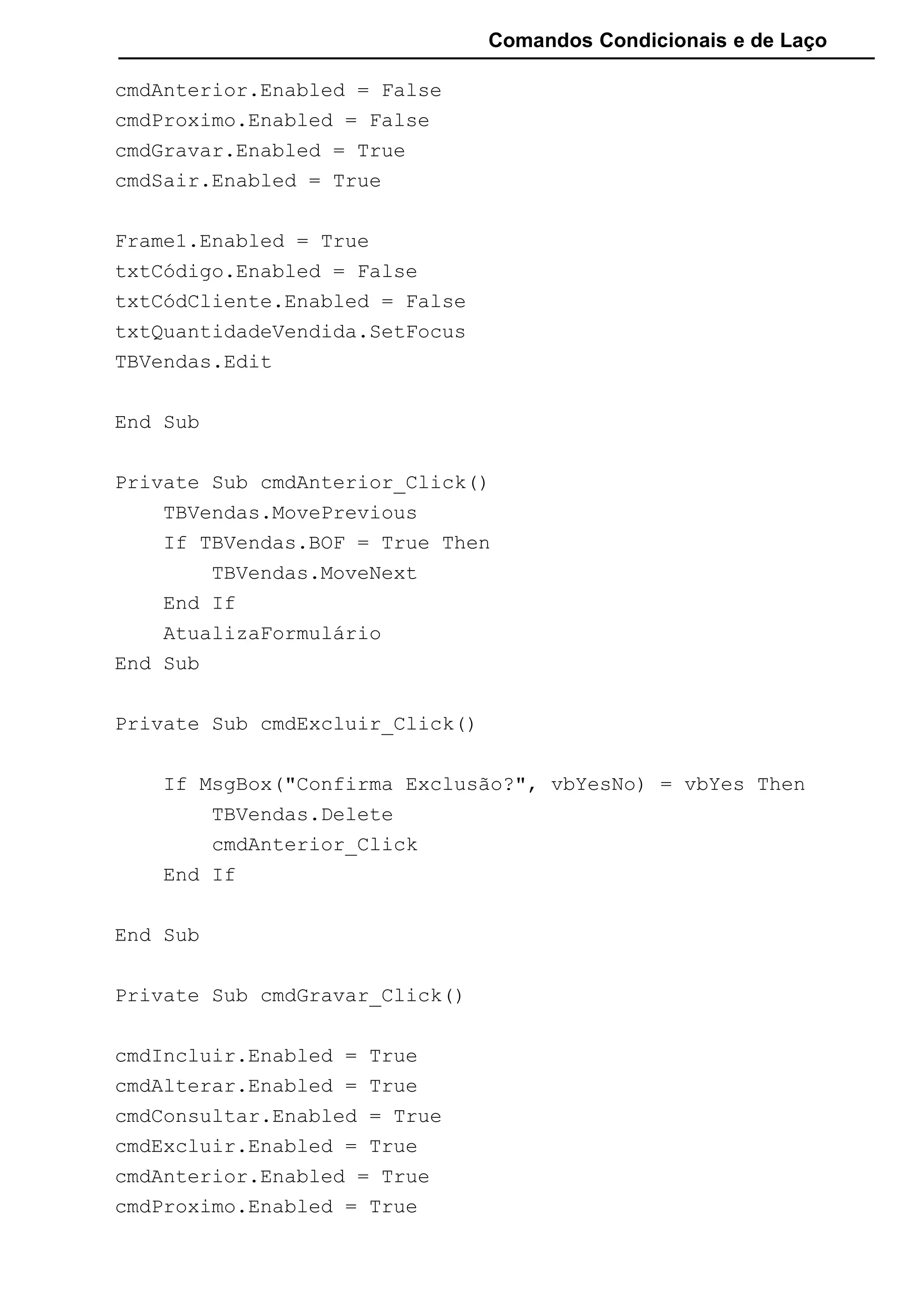 Comandos Condicionais e de Laço
cmdAnterior.Enabled = False
cmdProximo.Enabled = False
cmdGravar.Enabled = True
cmdSair.Enabled = True
Frame1.Enabled = True
txtCódigo.Enabled = False
txtCódCliente.Enabled = False
txtQuantidadeVendida.SetFocus
TBVendas.Edit
End Sub
Private Sub cmdAnterior_Click()
TBVendas.MovePrevious
If TBVendas.BOF = True Then
TBVendas.MoveNext
End If
AtualizaFormulário
End Sub
Private Sub cmdExcluir_Click()
If MsgBox("Confirma Exclusão?", vbYesNo) = vbYes Then
TBVendas.Delete
cmdAnterior_Click
End If
End Sub
Private Sub cmdGravar_Click()
cmdIncluir.Enabled = True
cmdAlterar.Enabled = True
cmdConsultar.Enabled = True
cmdExcluir.Enabled = True
cmdAnterior.Enabled = True
cmdProximo.Enabled = True
 