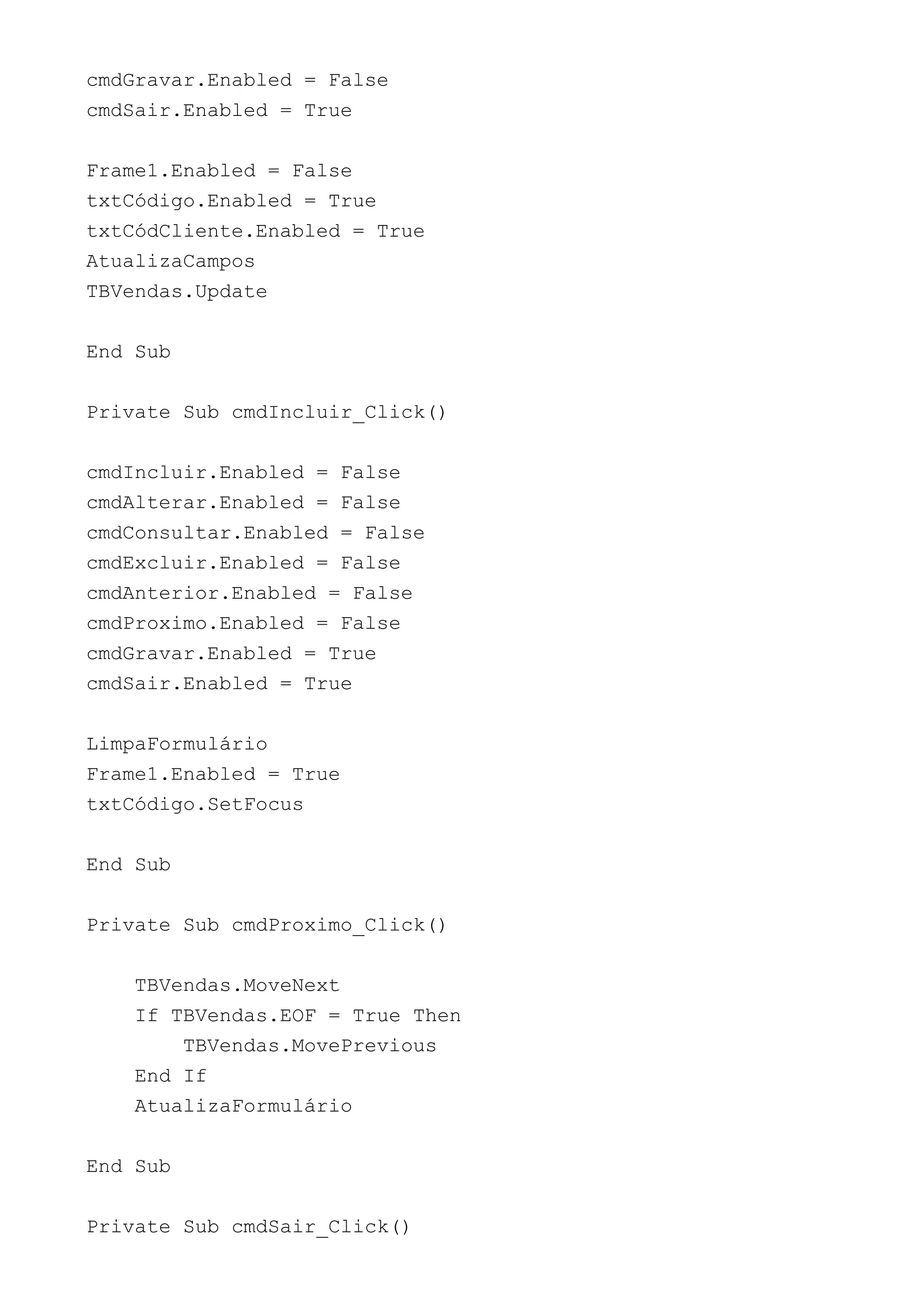 cmdGravar.Enabled = False
cmdSair.Enabled = True
Frame1.Enabled = False
txtCódigo.Enabled = True
txtCódCliente.Enabled = True
AtualizaCampos
TBVendas.Update
End Sub
Private Sub cmdIncluir_Click()
cmdIncluir.Enabled = False
cmdAlterar.Enabled = False
cmdConsultar.Enabled = False
cmdExcluir.Enabled = False
cmdAnterior.Enabled = False
cmdProximo.Enabled = False
cmdGravar.Enabled = True
cmdSair.Enabled = True
LimpaFormulário
Frame1.Enabled = True
txtCódigo.SetFocus
End Sub
Private Sub cmdProximo_Click()
TBVendas.MoveNext
If TBVendas.EOF = True Then
TBVendas.MovePrevious
End If
AtualizaFormulário
End Sub
Private Sub cmdSair_Click()
 