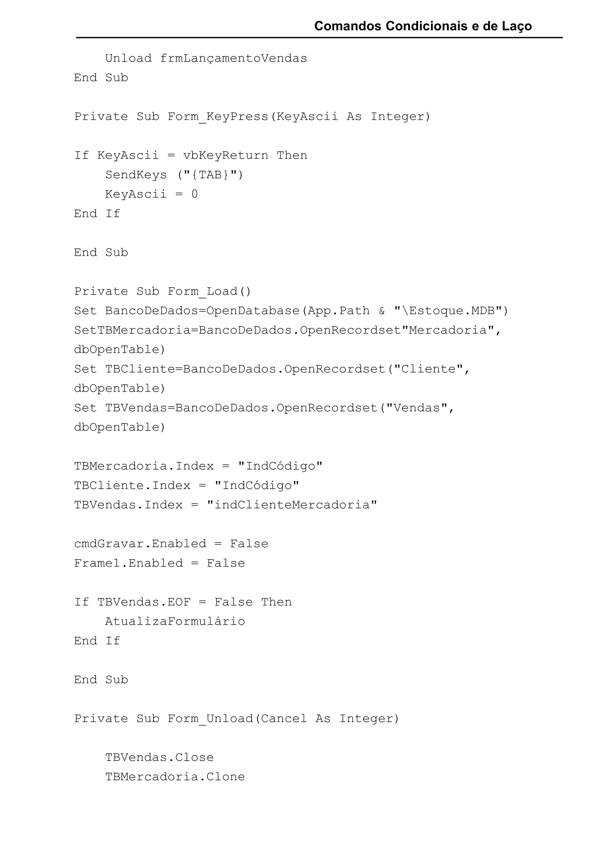 Comandos Condicionais e de Laço
Unload frmLançamentoVendas
End Sub
Private Sub Form_KeyPress(KeyAscii As Integer)
If KeyAscii = vbKeyReturn Then
SendKeys ("{TAB}")
KeyAscii = 0
End If
End Sub
Private Sub Form_Load()
Set BancoDeDados=OpenDatabase(App.Path & "Estoque.MDB")
SetTBMercadoria=BancoDeDados.OpenRecordset"Mercadoria",
dbOpenTable)
Set TBCliente=BancoDeDados.OpenRecordset("Cliente",
dbOpenTable)
Set TBVendas=BancoDeDados.OpenRecordset("Vendas",
dbOpenTable)
TBMercadoria.Index = "IndCódigo"
TBCliente.Index = "IndCódigo"
TBVendas.Index = "indClienteMercadoria"
cmdGravar.Enabled = False
Frame1.Enabled = False
If TBVendas.EOF = False Then
AtualizaFormulário
End If
End Sub
Private Sub Form_Unload(Cancel As Integer)
TBVendas.Close
TBMercadoria.Clone
 