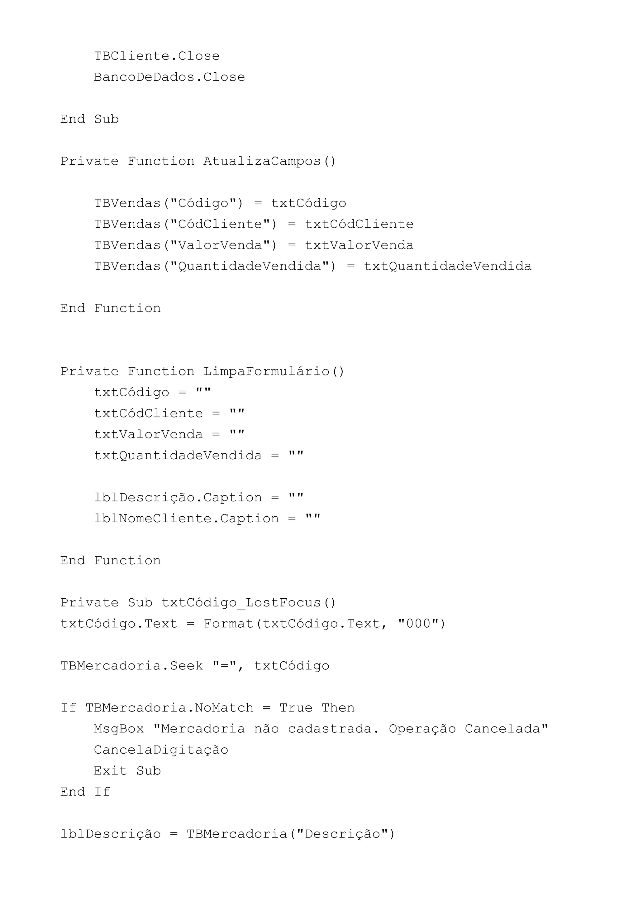 TBCliente.Close
BancoDeDados.Close
End Sub
Private Function AtualizaCampos()
TBVendas("Código") = txtCódigo
TBVendas("CódCliente") = txtCódCliente
TBVendas("ValorVenda") = txtValorVenda
TBVendas("QuantidadeVendida") = txtQuantidadeVendida
End Function
Private Function LimpaFormulário()
txtCódigo = ""
txtCódCliente = ""
txtValorVenda = ""
txtQuantidadeVendida = ""
lblDescrição.Caption = ""
lblNomeCliente.Caption = ""
End Function
Private Sub txtCódigo_LostFocus()
txtCódigo.Text = Format(txtCódigo.Text, "000")
TBMercadoria.Seek "=", txtCódigo
If TBMercadoria.NoMatch = True Then
MsgBox "Mercadoria não cadastrada. Operação Cancelada"
CancelaDigitação
Exit Sub
End If
lblDescrição = TBMercadoria("Descrição")
 