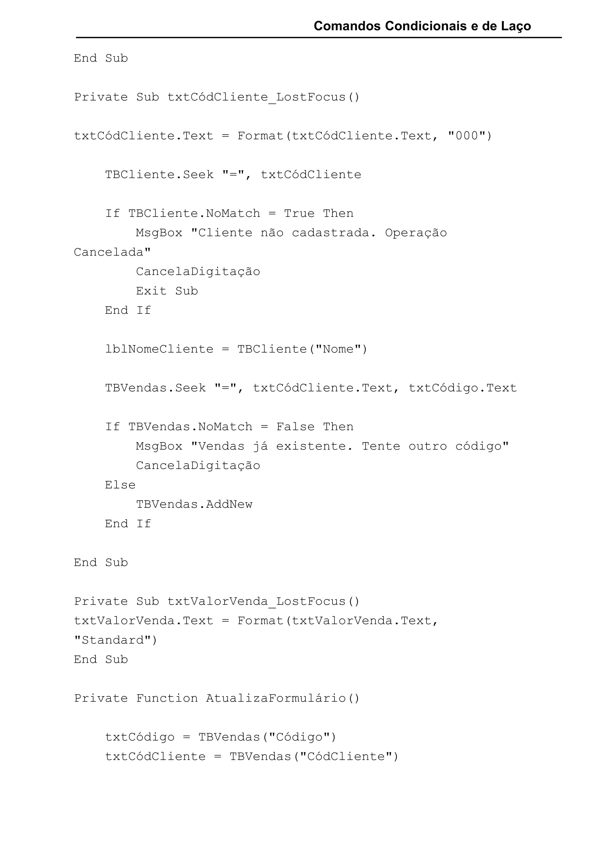 Comandos Condicionais e de Laço
End Sub
Private Sub txtCódCliente_LostFocus()
txtCódCliente.Text = Format(txtCódCliente.Text, "000")
TBCliente.Seek "=", txtCódCliente
If TBCliente.NoMatch = True Then
MsgBox "Cliente não cadastrada. Operação
Cancelada"
CancelaDigitação
Exit Sub
End If
lblNomeCliente = TBCliente("Nome")
TBVendas.Seek "=", txtCódCliente.Text, txtCódigo.Text
If TBVendas.NoMatch = False Then
MsgBox "Vendas já existente. Tente outro código"
CancelaDigitação
Else
TBVendas.AddNew
End If
End Sub
Private Sub txtValorVenda_LostFocus()
txtValorVenda.Text = Format(txtValorVenda.Text,
"Standard")
End Sub
Private Function AtualizaFormulário()
txtCódigo = TBVendas("Código")
txtCódCliente = TBVendas("CódCliente")
 